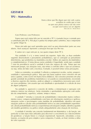 GESTAR II
TP2 - Matemática
Nunca deixe que lhe digam que não vale a pena
acreditar no sonho que se tem
ou que seus planos nunca vão dar certo
ou que você nunca vai ser alguém
(Mais uma vez - Renato Russo)
Caro Professor, cara Professora:
Espero que você esteja feliz por ter vencido o TP 1 e juntado forças e vontade para
a caminhada pelo TP 2. Percalços e pedras há sempre pelos caminhos, mas o importante
é a gente chegar lá.
Pense em tudo que você aprendeu para você ou para desenvolver junto aos seus
alunos. Você avançou! Aproveite a sensação boa que isso lhe traz.
E vamos ver o que vem por aí, nas quatro etapas deste TP 2.
Nas unidades 5 e 6, o tema central são esportes. Após elas, as duas unidades
seguintes desenvolvem o pensamento probabilístico, que se contrapõe ao pensamento
determinista, que predomina na matemática escolar. Ambos são aspectos da matemática
e complementam-se. O tema dessas outras unidades é Seguridade, sendo que a unidade
7 trata da previdência social e unidade 8 trata dos seguros de vida. Temas que nos
interessam porque, nas situações reais, não temos o controle sobre o que vai acontecer,
ou seja, temos de lidar com a incerteza. Contudo, é possível tomar certas precauções.
Sobre os conteúdos, na unidade 5 voltarão a comparecer escalas, razões, proporci-
onalidade e representação gráfica. Veja que não basta explorar esses conceitos em um
único capítulo, como ocorre em muitos livros didáticos. São conceitos presentes em uma
grande variedade de problemas matemáticos e só usando-os constantemente, recorrendo
a diversos aspectos dos mesmos, pode-se adquirir a competência necessária para resol-
ver esses problemas. Um assunto que será detalhado e aprofundado é o cálculo de área
de alguns polígonos.
Na unidade 6, aparecerá o conceito de média; a interpretação e operação com
números inteiros (ou relativos). Serão retomadas e aprofundadas operações com unida-
des de comprimento, superfície, volume, tempo e massa.
A unidade 7 introduz o conceito de probabilidade e desenvolve muitos conheci-
mentos novos: compara probabilidades com base em informações numéricas e gráficas;
interpreta razões e porcentagens como medidas de probabilidade; identifica em quais
situações pode-se calcular uma probabilidade teórica ou uma probabilidade experimen-
tal; calcula probabilidades teóricas e experimentais em situações simples; identifica quando
um modelo geométrico ou gráfico simula adequadamente uma situação de incerteza.
A unidade 8 introduz um conceito fundamental em Matemática: o de função, em
particular os dois tipos mais utilizados para descrever o crescimento ou o decrescimento
de grandezas: a função linear e a função exponencial. Aparecem, articuladas a essas
funções, as noções de juros simples e juros compostos. E ainda, ao final, teremos a idéia
de valor esperado.
 