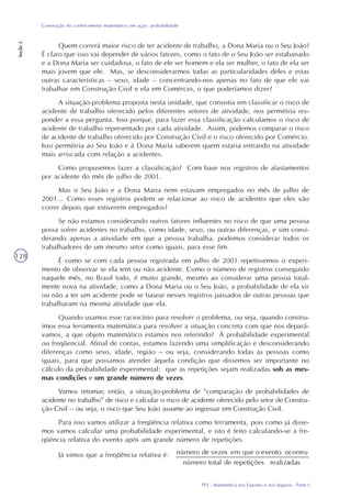 TP2 - Matemática nos Esportes e nos Seguros - Parte I
Construção do conhecimento matemático em ação: probabilidade
Seção2
128
Quem correrá maior risco de ter acidente de trabalho, a Dona Maria ou o Seu João?
É claro que isso vai depender de vários fatores, como o fato de o Seu João ser estabanado
e a Dona Maria ser cuidadosa, o fato de ele ser homem e ela ser mulher, o fato de ela ser
mais jovem que ele. Mas, se desconsiderarmos todas as particularidades deles e estas
outras características – sexo, idade – concentrando-nos apenas no fato de que ele vai
trabalhar em Construção Civil e ela em Comércio, o que poderíamos dizer?
A situação-problema proposta nesta unidade, que consistia em classificar o risco de
acidente de trabalho oferecido pelos diferentes setores de atividade, nos permitiria res-
ponder a essa pergunta. Isso porque, para fazer essa classificação calculamos o risco de
acidente de trabalho representado por cada atividade. Assim, podemos comparar o risco
de acidente de trabalho oferecido por Construção Civil e o risco oferecido por Comércio.
Isso permitiria ao Seu João e à Dona Maria saberem quem estaria entrando na atividade
mais arriscada com relação a acidentes.
Como propusemos fazer a classificação? Com base nos registros de afastamentos
por acidente do mês de julho de 2001.
Mas o Seu João e a Dona Maria nem estavam empregados no mês de julho de
2001... Como esses registros podem se relacionar ao risco de acidentes que eles vão
correr depois que estiverem empregados?
Se não estamos considerando outros fatores influentes no risco de que uma pessoa
possa sofrer acidentes no trabalho, como idade, sexo, ou outras diferenças, e sim consi-
derando apenas a atividade em que a pessoa trabalha, podemos considerar todos os
trabalhadores de um mesmo setor como iguais, para esse fim.
É como se com cada pessoa registrada em julho de 2001 repetíssemos o experi-
mento de observar se ela tem ou não acidente. Como o número de registros conseguido
naquele mês, no Brasil todo, é muito grande, mesmo ao considerar uma pessoa total-
mente nova na atividade, como a Dona Maria ou o Seu João, a probabilidade de ela vir
ou não a ter um acidente pode se basear nesses registros passados de outras pessoas que
trabalharam na mesma atividade que ela.
Quando usamos esse raciocínio para resolver o problema, ou seja, quando constru-
ímos essa ferramenta matemática para resolver a situação concreta com que nos depará-
vamos, a que objeto matemático estamos nos referindo? À probabilidade experimental
ou freqüencial. Afinal de contas, estamos fazendo uma simplificação e desconsiderando
diferenças como sexo, idade, região – ou seja, considerando todas as pessoas como
iguais, para que possamos atender àquela condição que dissemos ser importante no
cálculo da probabilidade experimental: que as repetições sejam realizadas sob as mes-
mas condições e um grande número de vezes.
Vamos retomar, então, a situação-problema de “comparação de probabilidades de
acidente no trabalho” de risco e calcular o risco de acidente oferecido pelo setor de Constru-
ção Civil – ou seja, o risco que Seu João assume ao ingressar em Construção Civil.
Para isso vamos utilizar a freqüência relativa como ferramenta, pois como já disse-
mos vamos calcular uma probabilidade experimental, e isto é feito calculando-se a fre-
qüência relativa do evento após um grande número de repetições.
Já vimos que a freqüência relativa é:
 