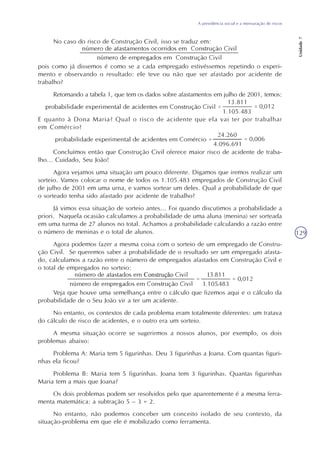 A previdência social e a mensuração de riscos
Unidade7
129
No caso do risco de Construção Civil, isso se traduz em:
pois como já dissemos é como se a cada empregado estivéssemos repetindo o experi-
mento e observando o resultado: ele teve ou não que ser afastado por acidente de
trabalho?
Retomando a tabela 1, que tem os dados sobre afastamentos em julho de 2001, temos:
E quanto à Dona Maria? Qual o risco de acidente que ela vai ter por trabalhar
em Comércio?
Concluímos então que Construção Civil oferece maior risco de acidente de traba-
lho... Cuidado, Seu João!
Agora vejamos uma situação um pouco diferente. Digamos que iremos realizar um
sorteio. Vamos colocar o nome de todos os 1.105.483 empregados de Construção Civil
de julho de 2001 em uma urna, e vamos sortear um deles. Qual a probabilidade de que
o sorteado tenha sido afastado por acidente de trabalho?
Já vimos essa situação de sorteio antes... Foi quando discutimos a probabilidade a
priori. Naquela ocasião calculamos a probabilidade de uma aluna (menina) ser sorteada
em uma turma de 27 alunos no total. Achamos a probabilidade calculando a razão entre
o número de meninas e o total de alunos.
Agora podemos fazer a mesma coisa com o sorteio de um empregado de Constru-
ção Civil. Se queremos saber a probabilidade de o resultado ser um empregado afasta-
do, calculamos a razão entre o número de empregados afastados em Construção Civil e
o total de empregados no sorteio:
Veja que houve uma semelhança entre o cálculo que fizemos aqui e o cálculo da
probabilidade de o Seu João vir a ter um acidente.
No entanto, os contextos de cada problema eram totalmente diferentes: um tratava
do cálculo de risco de acidentes, e o outro era um sorteio.
A mesma situação ocorre se sugerirmos a nossos alunos, por exemplo, os dois
problemas abaixo:
Problema A: Maria tem 5 figurinhas. Deu 3 figurinhas a Joana. Com quantas figuri-
nhas ela ficou?
Problema B: Maria tem 5 figurinhas. Joana tem 3 figurinhas. Quantas figurinhas
Maria tem a mais que Joana?
Os dois problemas podem ser resolvidos pelo que aparentemente é a mesma ferra-
menta matemática: a subtração 5 – 3 = 2.
No entanto, não podemos conceber um conceito isolado de seu contexto, da
situação-problema em que ele é mobilizado como ferramenta.
 