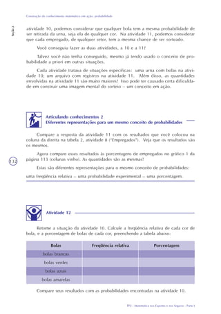 TP2 - Matemática nos Esportes e nos Seguros - Parte I
Construção do conhecimento matemático em ação: probabilidade
Seção2
132
atividade 10, podemos considerar que qualquer bola tem a mesma probabilidade de
ser retirada da urna, seja ela de qualquer cor. Na atividade 11, podemos considerar
que cada empregado, de qualquer setor, tem a mesma chance de ser sorteado.
Você conseguiu fazer as duas atividades, a 10 e a 11?
Talvez você não tenha conseguido, mesmo já tendo usado o conceito de pro-
babilidade a priori em outras situações.
Cada atividade tratava de situações específicas: uma urna com bolas na ativi-
dade 10; um arquivo com registros na atividade 11. Além disso, as quantidades
envolvidas na atividade 11 são muito maiores! Isso pode ter causado certa dificulda-
de em construir uma imagem mental do sorteio – um conceito em ação.
Articulando conhecimentos 2
Diferentes representações para um mesmo conceito de probabilidades
Compare a resposta da atividade 11 com os resultados que você colocou na
coluna da direita na tabela 2, atividade 8 (“Empregados”). Veja que os resultados são
os mesmos.
Agora compare esses resultados às porcentagens de empregados no gráfico 1 da
página 113 (colunas vinho). As quantidades são as mesmas!
Estas são diferentes representações para o mesmo conceito de probabilidades:
uma freqüência relativa – uma probabilidade experimental – uma porcentagem.
Atividade 12
Retome a situação da atividade 10. Calcule a freqüência relativa de cada cor de
bola, e a porcentagem de bolas de cada cor, preenchendo a tabela abaixo:
Bolas
bolas brancas
bolas verdes
bolas azuis
bolas amarelas
Freqüência relativa Porcentagem
Compare seus resultados com as probabilidades encontradas na atividade 10.
 