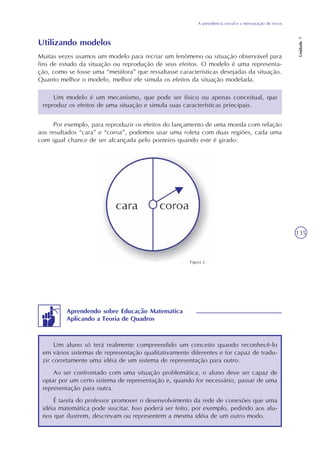 A previdência social e a mensuração de riscos
Unidade7
135
Utilizando modelos
Muitas vezes usamos um modelo para recriar um fenômeno ou situação observável para
fins de estudo da situação ou reprodução de seus efeitos. O modelo é uma representa-
ção, como se fosse uma “metáfora” que ressaltasse características desejadas da situação.
Quanto melhor o modelo, melhor ele simula os efeitos da situação modelada.
Um modelo é um mecanismo, que pode ser físico ou apenas conceitual, que
reproduz os efeitos de uma situação e simula suas características principais.
Por exemplo, para reproduzir os efeitos do lançamento de uma moeda com relação
aos resultados “cara” e “coroa”, podemos usar uma roleta com duas regiões, cada uma
com igual chance de ser alcançada pelo ponteiro quando este é girado:
Um aluno só terá realmente compreendido um conceito quando reconhecê-lo
em vários sistemas de representação qualitativamente diferentes e for capaz de tradu-
zir corretamente uma idéia de um sistema de representação para outro.
Ao ser confrontado com uma situação problemática, o aluno deve ser capaz de
optar por um certo sistema de representação e, quando for necessário, passar de uma
representação para outra.
É tarefa do professor promover o desenvolvimento da rede de conexões que uma
idéia matemática pode suscitar. Isso poderá ser feito, por exemplo, pedindo aos alu-
nos que ilustrem, descrevam ou representem a mesma idéia de um outro modo.
Aprendendo sobre Educação Matemática
Aplicando a Teoria de Quadros
Figura 2
 