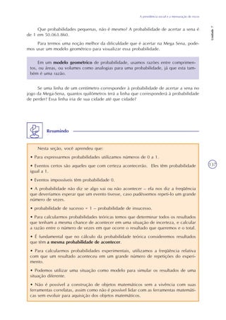 A previdência social e a mensuração de riscos
Unidade7
137
Que probabilidades pequenas, não é mesmo? A probabilidade de acertar a sena é
de 1 em 50.063.860.
Para termos uma noção melhor da dificuldade que é acertar na Mega Sena, pode-
mos usar um modelo geométrico para visualizar essa probabilidade.
Em um modelo geométrico de probabilidade, usamos razões entre comprimen-
tos, ou áreas, ou volumes como analogias para uma probabilidade, já que esta tam-
bém é uma razão.
Se uma linha de um centímetro corresponder à probabilidade de acertar a sena no
jogo da Mega-Sena, quantos quilômetros terá a linha que corresponderá à probabilidade
de perder? Essa linha iria de sua cidade até que cidade?
Nesta seção, você aprendeu que:
• Para expressarmos probabilidades utilizamos números de 0 a 1.
• Eventos certos são aqueles que com certeza acontecerão. Eles têm probabilidade
igual a 1.
• Eventos impossíveis têm probabilidade 0.
• A probabilidade não diz se algo vai ou não acontecer – ela nos diz a freqüência
que deveríamos esperar que um evento tivesse, caso pudéssemos repeti-lo um grande
número de vezes.
• probabilidade de sucesso = 1 – probabilidade de insucesso.
• Para calcularmos probabilidades teóricas temos que determinar todos os resultados
que tenham a mesma chance de acontecer em uma situação de incerteza, e calcular
a razão entre o número de vezes em que ocorre o resultado que queremos e o total.
• É fundamental que no cálculo da probabilidade teórica consideremos resultados
que têm a mesma probabilidade de acontecer.
• Para calcularmos probabilidades experimentais, utilizamos a freqüência relativa
com que um resultado aconteceu em um grande número de repetições do experi-
mento.
• Podemos utilizar uma situação como modelo para simular os resultados de uma
situação diferente.
• Não é possível a construção de objetos matemáticos sem a vivência com suas
ferramentas correlatas, assim como não é possível lidar com as ferramentas matemáti-
cas sem evoluir para aquisição dos objetos matemáticos.
Resumindo
 