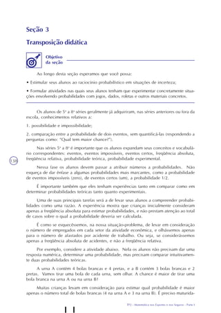TP2 - Matemática nos Esportes e nos Seguros - Parte I
138
Seção 3
Transposição didática
Ao longo desta seção esperamos que você possa:
• Estimular seus alunos ao raciocínio probabilístico em situações de incerteza;
• Formular atividades nas quais seus alunos tenham que experimentar concretamente situa-
ções envolvendo probabilidades com jogos, dados, roletas e outros materiais concretos.
Objetivo
da seção
Os alunos de 5a
a 8a
séries geralmente já adquiriram, nas séries anteriores ou fora da
escola, conhecimentos relativos a:
1. possibilidade e impossibilidade;
2. comparação entre a probabilidade de dois eventos, sem quantificá-las (respondendo a
perguntas como: “Qual tem maior chance?”).
Nas séries 5a
a 8a
é importante que os alunos expandam seus conceitos e vocabulá-
rio correspondentes: eventos, eventos impossíveis, eventos certos, freqüência absoluta,
freqüência relativa, probabilidade teórica, probabilidade experimental.
Nessa fase os alunos devem passar a atribuir números a probabilidades. Não
esqueça de dar ênfase a algumas probabilidades mais marcantes, como a probabilidade
de eventos impossíveis (zero), de eventos certos (um), a probabilidade 1/2.
É importante também que eles tenham experiências tanto em comparar como em
determinar probabilidades teóricas tanto quanto experimentais.
Uma de suas principais tarefas será a de levar seus alunos a compreender probabi-
lidades como uma razão. A experiência mostra que crianças inicialmente consideram
apenas a freqüência absoluta para estimar probabilidades, e não prestam atenção ao total
de casos sobre o qual a probabilidade deveria ser calculada.
É como se esquecêssemos, na nossa situação-problema, de levar em consideração
o número de empregados em cada setor da atividade econômica, e olhássemos apenas
para o número de afastados por acidente de trabalho. Ou seja, se considerássemos
apenas a freqüência absoluta de acidentes, e não a freqüência relativa.
Por exemplo, considere a atividade abaixo. Nela os alunos não precisam dar uma
resposta numérica, determinar uma probabilidade, mas precisam comparar intuitivamen-
te duas probabilidades teóricas.
A urna A contém 4 bolas brancas e 4 pretas, e a B contém 3 bolas brancas e 2
pretas. Vamos tirar uma bola de cada urna, sem olhar. A chance é maior de tirar uma
bola branca na urna A ou na urna B?
Muitas crianças levam em consideração para estimar qual probabilidade é maior
apenas o número total de bolas brancas (4 na urna A e 3 na urna B). É preciso maturida-
 
