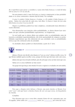 A previdência social e a mensuração de riscos
Unidade7
139
de e experiência para passar a considerar a razão entre bolas brancas e o total de bolas
(4/8 na urna A e 3/5 na urna B).
Em um primeiro nível, é mais fácil para as crianças compararem as duas probabili-
dades se as urnas contiverem o mesmo total de bolas. Por exemplo:
A urna A contém 4 bolas brancas e 4 pretas, e a B contém 6 bolas brancas e 2
pretas. Vamos tirar uma bola de cada urna, sem olhar. A chance é maior de tirar uma
bola branca na urna A ou na urna B?
Depois os problemas podem ficar mais complexos, considerando totais diferentes e
razões diferentes.
Para desenvolver suas intuições sobre probabilidades, os alunos devem fazer ativi-
dades em que calculem probabilidades experimentais, ou freqüenciais.
Se você pedir que os alunos dêem seus palpites sobre as probabilidades antes de
fazerem as atividades experimentalmente, eles terão oportunidade de comparar as proba-
bilidades experimentais que eles obtiveram em suas atividades com as probabilidades
teóricas que eles estimaram antes da atividade.
As atividades abaixo podem ser desenvolvidas a partir da 5a
série.
Atividade 17
Juliana e Renato vão decidir uma disputa no "cara ou coroa". Juliana escolhe coroa. Só
que Renato também queria escolher coroa, porque ele disse que tem mais sorte com coroa.
Juliana não quis trocar de jeito nenhum, pois ela acha que coroa sai mais vezes que cara.
Vamos ver se coroa realmente sai mais vezes?
Seu grupo terá que lançar uma moeda 50 vezes e registrar os resultados em uma tabela.
Total de coroas
(freqüência absoluta)
Total de coroas/ total de
lançamentos (freqüência relativa)
Porcentagem de
coroas
Total de
lançamentos
ResultadoLançamento
1º
2º
3º
4º
Etc.
Coroa
Cara
Coroa
Coroa
Etc.
1
2
3
4
1
1
2
3
1/1
1/2
2/3
3/4
Etc.
100
50
66,66...
75
Etc.
Para que a disputa entre Juliana e Renato seja justa mesmo se Renato ficar
com “cara”, tem que haver a mesma chance de sair cara que coroa, no lançamento
da moeda.
Complete:
Para dizermos que cara e coroa têm a mesma chance de sair, esperamos que, nas
50 jogadas, tenha saído cara vezes, ou por cento das vezes.
 