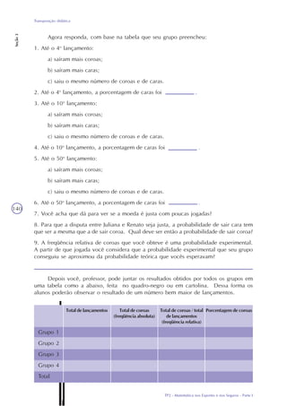 TP2 - Matemática nos Esportes e nos Seguros - Parte I
Transposição didática
Seção3
140
Agora responda, com base na tabela que seu grupo preencheu:
1. Até o 4o
lançamento:
a) saíram mais coroas;
b) saíram mais caras;
c) saiu o mesmo número de coroas e de caras.
2. Até o 4o
lançamento, a porcentagem de caras foi .
3. Até o 10o
lançamento:
a) saíram mais coroas;
b) saíram mais caras;
c) saiu o mesmo número de coroas e de caras.
4. Até o 10o
lançamento, a porcentagem de caras foi .
5. Até o 50o
lançamento:
a) saíram mais coroas;
b) saíram mais caras;
c) saiu o mesmo número de coroas e de caras.
6. Até o 50o
lançamento, a porcentagem de caras foi .
7. Você acha que dá para ver se a moeda é justa com poucas jogadas?
8. Para que a disputa entre Juliana e Renato seja justa, a probabilidade de sair cara tem
que ser a mesma que a de sair coroa. Qual deve ser então a probabilidade de sair coroa?
9. A freqüência relativa de coroas que você obteve é uma probabilidade experimental.
A partir de que jogada você considera que a probabilidade experimental que seu grupo
conseguiu se aproximou da probabilidade teórica que vocês esperavam?
Depois você, professor, pode juntar os resultados obtidos por todos os grupos em
uma tabela como a abaixo, feita no quadro-negro ou em cartolina. Dessa forma os
alunos poderão observar o resultado de um número bem maior de lançamentos.
Grupo 1
Grupo 2
Grupo 3
Grupo 4
Total
Total de lançamentos Total de coroas
(freqüência absoluta)
Total de coroas / total
de lançamentos
(freqüência relativa)
Porcentagem de coroas
 