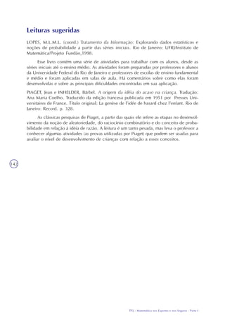 TP2 - Matemática nos Esportes e nos Seguros - Parte I
142
Leituras sugeridas
LOPES, M.L.M.L. (coord.) Tratamento da Informação: Explorando dados estatísticos e
noções de probabilidade a partir das séries iniciais. Rio de Janeiro: UFRJ/Instituto de
Matemática/Projeto Fundão,1998.
Esse livro contém uma série de atividades para trabalhar com os alunos, desde as
séries iniciais até o ensino médio. As atividades foram preparadas por professores e alunos
da Universidade Federal do Rio de Janeiro e professores de escolas de ensino fundamental
e médio e foram aplicadas em salas de aula. Há comentários sobre como elas foram
desenvolvidas e sobre as principais dificuldades encontradas em sua aplicação.
PIAGET, Jean e INHELDER, Bärbel. A origem da idéia do acaso na criança. Tradução:
Ana Maria Coelho. Traduzido da edição francesa publicada em 1951 por Presses Uni-
versitaires de France. Título original: La genèse de l’idée de hasard chez l’enfant. Rio de
Janeiro: Record. p. 328.
As clássicas pesquisas de Piaget, a partir das quais ele infere as etapas no desenvol-
vimento da noção de aleatoriedade, do raciocínio combinatório e do conceito de proba-
bilidade em relação à idéia de razão. A leitura é um tanto pesada, mas leva o professor a
conhecer algumas atividades (as provas utilizadas por Piaget) que podem ser usadas para
avaliar o nível de desenvolvimento de crianças com relação a esses conceitos.
 