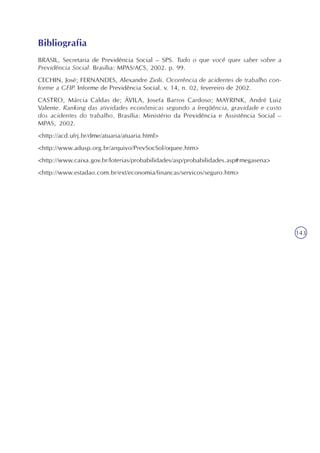 A previdência social e a mensuração de riscos
Unidade7
143
BRASIL, Secretaria de Previdência Social – SPS. Tudo o que você quer saber sobre a
Previdência Social. Brasília: MPAS/ACS, 2002. p. 99.
CECHIN, José; FERNANDES, Alexandre Zioli. Ocorrência de acidentes de trabalho con-
forme a GFIP. Informe de Previdência Social. v. 14, n. 02, fevereiro de 2002.
CASTRO, Márcia Caldas de; ÁVILA, Josefa Barros Cardoso; MAYRINK, André Luiz
Valente. Ranking das atividades econômicas segundo a freqüência, gravidade e custo
dos acidentes do trabalho. Brasília: Ministério da Previdência e Assistência Social –
MPAS, 2002.
<http://acd.ufrj.br/dme/atuaria/atuaria.html>
<http://www.adusp.org.br/arquivo/PrevSocSol/oquee.htm>
<http://www.caixa.gov.br/loterias/probabilidades/asp/probabilidades.asp#megasena>
<http://www.estadao.com.br/ext/economia/financas/servicos/seguro.htm>
Bibliografia
 