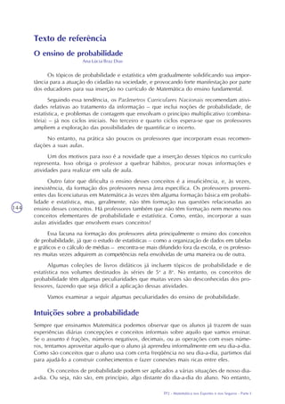 TP2 - Matemática nos Esportes e nos Seguros - Parte I
144
Texto de referência
O ensino de probabilidade
Ana Lúcia Braz Dias
Os tópicos de probabilidade e estatística vêm gradualmente solidificando sua impor-
tância para a atuação do cidadão na sociedade, e provocando forte manifestação por parte
dos educadores para sua inserção no currículo de Matemática do ensino fundamental.
Seguindo essa tendência, os Parâmetros Curriculares Nacionais recomendam ativi-
dades relativas ao tratamento da informação – que inclui noções de probabilidade, de
estatística, e problemas de contagem que envolvam o princípio multiplicativo (combina-
tória) – já nos ciclos iniciais. No terceiro e quarto ciclos espera-se que os professores
ampliem a exploração das possibilidades de quantificar o incerto.
No entanto, na prática são poucos os professores que incorporam essas recomen-
dações a suas aulas.
Um dos motivos para isso é a novidade que a inserção desses tópicos no currículo
representa. Isso obriga o professor a quebrar hábitos, procurar novas informações e
atividades para realizar em sala de aula.
Outro fator que dificulta o ensino desses conceitos é a insuficiência, e, às vezes,
inexistência, da formação dos professores nessa área específica. Os professores proveni-
entes das licenciaturas em Matemática às vezes têm alguma formação básica em probabi-
lidade e estatística, mas, geralmente, não têm formação nas questões relacionadas ao
ensino desses conceitos. Há professores também que não têm formação nem mesmo nos
conceitos elementares de probabilidade e estatística. Como, então, incorporar a suas
aulas atividades que envolvem esses conceitos?
Essa lacuna na formação dos professores afeta principalmente o ensino dos conceitos
de probabilidade, já que o estudo de estatísticas – como a organização de dados em tabelas
e gráficos e o cálculo de médias – encontra-se mais difundido fora da escola, e os professo-
res muitas vezes adquirem as competências nela envolvidas de uma maneira ou de outra.
Algumas coleções de livros didáticos já incluem tópicos de probabilidade e de
estatística nos volumes destinados às séries de 5a
a 8a
. No entanto, os conceitos de
probabilidade têm algumas peculiaridades que muitas vezes são desconhecidas dos pro-
fessores, fazendo que seja difícil a aplicação dessas atividades.
Vamos examinar a seguir algumas peculiaridades do ensino de probabilidade.
Intuições sobre a probabilidade
Sempre que ensinamos Matemática podemos observar que os alunos já trazem de suas
experiências diárias concepções e conceitos informais sobre aquilo que vamos ensinar.
Se o assunto é frações, números negativos, decimais, ou as operações com esses núme-
ros, tentamos aproveitar aquilo que o aluno já aprendeu informalmente em seu dia-a-dia.
Como são conceitos que o aluno usa com certa freqüência no seu dia-a-dia, partimos daí
para ajudá-lo a construir conhecimentos e fazer conexões mais ricas entre eles.
Os conceitos de probabilidade podem ser aplicados a várias situações de nosso dia-
a-dia. Ou seja, não são, em princípio, algo distante do dia-a-dia do aluno. No entanto,
 