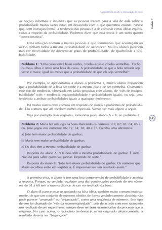 A previdência social e a mensuração de riscos
Unidade7
145
as noções informais e intuitivas que as pessoas trazem para a sala de aula sobre a
probabilidade muitas vezes estão em desacordo com o que queremos ensinar. Parece
que, sem instrução formal, a tendência das pessoas é a de construir certas idéias equivo-
cadas a respeito da probabilidade. Podemos dizer que essa teoria é um tanto quanto
“contra-intuitiva”.
Uma intuição comum a muitas pessoas é que fenômenos que aconteçam ao
acaso tenham todos a mesma probabilidade de acontecer. Muitos alunos parecem
não ver necessidade de diferenciar graus de probabilidade, de quantificar a pro-
babilidade.
Problema 1: “Uma caixa tem 5 bolas verdes, 3 bolas azuis e 2 bolas vermelhas. Fecho
os meus olhos e retiro uma bola da caixa. A probabilidade de que a bola retirada seja
verde é maior, igual ou menor que a probabilidade de que ela seja vermelha?”
Por exemplo, se apresentamos a alunos o problema 1, muitos alunos respondem
que a probabilidade de a bola ser verde é a mesma que a de ser vermelha. Chamamos
esse tipo de tendência, observada em várias pesquisas com alunos, de “viés de equipro-
babilidade” (viés = tendência; equiprobabilidade = probabilidades iguais), ou seja, uma
tendência a atribuir probabilidades iguais a quaisquer fenômenos.
Há muitos outros erros comuns em respostas de alunos a problemas de probabilida-
de. Tão comuns que até recebem nomes especiais. Vamos ver mais alguns a seguir.
Veja por exemplo duas respostas, fornecidas pelos alunos A e B, ao problema 2:
Problema 2: Maria fez um jogo na Sena marcando os números: 01; 02; 03; 04; 05 e
06. João jogou nos números: 06; 12; 34; 38; 40 e 57. Escolha uma alternativa:
a) João tem maior probabilidade de ganhar;
b) Maria tem maior probabilidade de ganhar;
c) Os dois têm a mesma probabilidade de ganhar.
Resposta do aluno A: “Os dois têm a mesma probabilidade de ganhar. É sorte.
Não dá para saber quem vai ganhar. Depende de sorte.”
Resposta do aluno B: “João tem maior probabilidade de ganhar. Os números que
Maria escolheu estão em seqüência. É impossível sair um resultado assim.”
À primeira vista, o aluno A tem uma boa compreensão de probabilidade e acertou
a resposta. Porque, na verdade, qualquer uma das combinações possíveis de seis núme-
ros de 01 a 60 tem a mesma chance de sair no resultado da Sena.
O aluno B parece estar se apoiando na falsa idéia, também muito comum intuitiva-
mente, de que um conjunto de números obtidos de forma verdadeiramente aleatória não
pode parecer “arrumado” ou “organizado”, como uma seqüência de números. Esse tipo
de erro foi chamado de “viés da representatividade”, pois de acordo com esse raciocínio
um resultado de um experimento sempre deve ser bem representativo do processo que o
originou. No caso acima, o raciocínio (errôneo) é: se foi originado aleatoriamente, o
resultado deveria ser “bagunçado”.
 