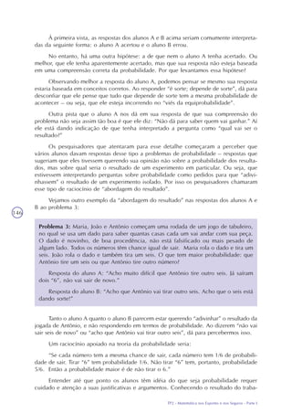 TP2 - Matemática nos Esportes e nos Seguros - Parte I
146
À primeira vista, as respostas dos alunos A e B acima seriam comumente interpreta-
das da seguinte forma: o aluno A acertou e o aluno B errou.
No entanto, há uma outra hipótese: a de que nem o aluno A tenha acertado. Ou
melhor, que ele tenha aparentemente acertado, mas que sua resposta não esteja baseada
em uma compreensão correta da probabilidade. Por que levantamos essa hipótese?
Observando melhor a resposta do aluno A, podemos pensar se mesmo sua resposta
estaria baseada em conceitos corretos. Ao responder “é sorte; depende de sorte”, dá para
desconfiar que ele pense que tudo que depende de sorte tem a mesma probabilidade de
acontecer – ou seja, que ele esteja incorrendo no “viés da equiprobabilidade”.
Outra pista que o aluno A nos dá em sua resposta de que sua compreensão do
problema não seja assim tão boa é que ele diz: “Não dá para saber quem vai ganhar.” Aí
ele está dando indicação de que tenha interpretado a pergunta como “qual vai ser o
resultado?”
Os pesquisadores que atentaram para esse detalhe começaram a perceber que
vários alunos davam respostas desse tipo a problemas de probabilidade – respostas que
sugeriam que eles tivessem querendo sua opinião não sobre a probabilidade dos resulta-
dos, mas sobre qual seria o resultado de um experimento em particular. Ou seja, que
estivessem interpretando perguntas sobre probabilidade como pedidos para que “adivi-
nhassem” o resultado de um experimento isolado. Por isso os pesquisadores chamaram
esse tipo de raciocínio de “abordagem do resultado”.
Vejamos outro exemplo da “abordagem do resultado” nas respostas dos alunos A e
B ao problema 3:
Problema 3: Maria, João e Antônio começam uma rodada de um jogo de tabuleiro,
no qual se usa um dado para saber quantas casas cada um vai andar com sua peça.
O dado é novinho, de boa procedência, não está falsificado ou mais pesado de
algum lado. Todos os números têm chance igual de sair. Maria rola o dado e tira um
seis. João rola o dado e também tira um seis. O que tem maior probabilidade: que
Antônio tire um seis ou que Antônio tire outro número?
Resposta do aluno A: “Acho muito difícil que Antônio tire outro seis. Já saíram
dois “6”, não vai sair de novo.”
Resposta do aluno B: “Acho que Antônio vai tirar outro seis. Acho que o seis está
dando sorte!”
Tanto o aluno A quanto o aluno B parecem estar querendo “adivinhar” o resultado da
jogada de Antônio, e não respondendo em termos de probabilidade. Ao dizerem “não vai
sair seis de novo” ou “acho que Antônio vai tirar outro seis”, dá para percebermos isso.
Um raciocínio apoiado na teoria da probabilidade seria:
“Se cada número tem a mesma chance de sair, cada número tem 1/6 de probabili-
dade de sair. Tirar “6” tem probabilidade 1/6. Não tirar “6” tem, portanto, probabilidade
5/6. Então a probabilidade maior é de não tirar o 6.”
Entender até que ponto os alunos têm idéia do que seja probabilidade requer
cuidado e atenção a suas justificativas e argumentos. Conhecendo o resultado do traba-
 