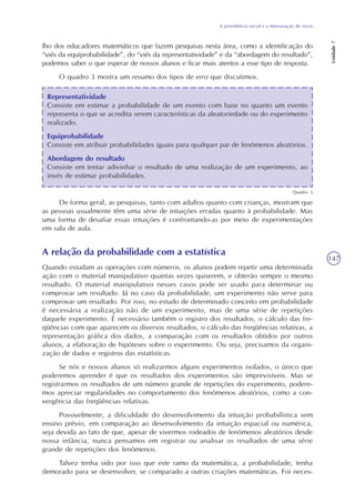 A previdência social e a mensuração de riscos
Unidade7
147
lho dos educadores matemáticos que fazem pesquisas nesta área, como a identificação do
“viés da equiprobabilidade”, do “viés da representatividade” e da “abordagem do resultado”,
podemos saber o que esperar de nossos alunos e ficar mais atentos a esse tipo de resposta.
O quadro 3 mostra um resumo dos tipos de erro que discutimos.
Representatividade
Consiste em estimar a probabilidade de um evento com base no quanto um evento
representa o que se acredita serem características da aleatoriedade ou do experimento
realizado.
Equiprobabilidade
Consiste em atribuir probabilidades iguais para qualquer par de fenômenos aleatórios.
Abordagem do resultado
Consiste em tentar adivinhar o resultado de uma realização de um experimento, ao
invés de estimar probabilidades.
Quadro 3
De forma geral, as pesquisas, tanto com adultos quanto com crianças, mostram que
as pessoas usualmente têm uma série de intuições erradas quanto à probabilidade. Mas
uma forma de desafiar essas intuições é confrontando-as por meio de experimentações
em sala de aula.
A relação da probabilidade com a estatística
Quando estudam as operações com números, os alunos podem repetir uma determinada
ação com o material manipulativo quantas vezes quiserem, e obterão sempre o mesmo
resultado. O material manipulativo nesses casos pode ser usado para determinar ou
comprovar um resultado. Já no caso da probabilidade, um experimento não serve para
comprovar um resultado. Por isso, no estudo de determinado conceito em probabilidade
é necessária a realização não de um experimento, mas de uma série de repetições
daquele experimento. É necessário também o registro dos resultados, o cálculo das fre-
qüências com que aparecem os diversos resultados, o cálculo das freqüências relativas, a
representação gráfica dos dados, a comparação com os resultados obtidos por outros
alunos, a elaboração de hipóteses sobre o experimento. Ou seja, precisamos da organi-
zação de dados e registros das estatísticas.
Se nós e nossos alunos só realizarmos alguns experimentos isolados, o único que
poderemos aprender é que os resultados dos experimentos são imprevisíveis. Mas se
registrarmos os resultados de um número grande de repetições do experimento, podere-
mos apreciar regularidades no comportamento dos fenômenos aleatórios, como a con-
vergência das freqüências relativas.
Possivelmente, a dificuldade do desenvolvimento da intuição probabilística sem
ensino prévio, em comparação ao desenvolvimento da intuição espacial ou numérica,
seja devida ao fato de que, apesar de vivermos rodeados de fenômenos aleatórios desde
nossa infância, nunca pensamos em registrar ou analisar os resultados de uma série
grande de repetições dos fenômenos.
Talvez tenha sido por isso que este ramo da matemática, a probabilidade, tenha
demorado para se desenvolver, se comparado a outras criações matemáticas. Foi neces-
 