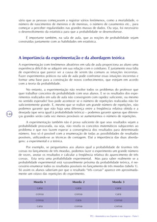 TP2 - Matemática nos Esportes e nos Seguros - Parte I
148
sário que as pessoas começassem a registrar vários fenômenos, como a mortalidade, o
número de nascimentos de meninos e de meninas, o número de casamentos etc., para
começar a perceber regularidades nas grandes massas de dados. Ou seja, foi necessário
o desenvolvimento da estatística para que a probabilidade se desenvolvesse.
É importante também, na sala de aula, que as noções de probabilidade sejam
construídas juntamente com as habilidades em estatística.
A importância da experimentação e da abordagem teórica
A experimentação com fenômenos aleatórios em sala de aula proporciona ao aluno uma
experiência difícil de se adquirir em sua relação com o cotidiano. É justamente essa falta
de experiência que parece ser a causa de serem tão comuns as intuições incorretas.
Fazer experimentos práticos na sala de aula pode confrontar essas intuições incorretas e
formar uma base para a construção de novos conhecimentos, que estejam em acordo
com a teoria da probabilidade.
No entanto, a experimentação não resolve todos os problemas do professor que
quer trabalhar conceitos de probabilidade com seus alunos. E se os resultados dos expe-
rimentos realizados em sala de aula não convergirem com rapidez suficiente, ou mesmo
no sentido esperado? Isso pode acontecer se o número de repetições realizadas não for
suficientemente grande. E, mesmo que se realize um grande número de repetições, não
podemos garantir que não haja uma diferença entre a freqüência relativa obtida e a
desejada (que seria igual à probabilidade teórica) – podemos garantir apenas que diferen-
ças grandes serão cada vez menos prováveis se aumentarmos o número de repetições.
A experimentação também não é prova suficiente de que seus resultados sejam a
probabilidade procurada, ou seja, não revela os conceitos matemáticos subjacentes ao
problema e que nos fazem esperar a convergência dos resultados para determinado
número. Isso só é possível com a enumeração de todas as possibilidades de resultados
possíveis, utilizando-se as técnicas de contagem. Daí a importância das duas aborda-
gens: a experimental e a teórica.
Por exemplo, se perguntamos aos alunos qual a probabilidade de tirarmos três
coroas no lançamento de três moedas, podemos fazer o experimento um grande número
de vezes, anotar os resultados e calcular a freqüência relativa do aparecimento de três
coroas. Esta seria uma probabilidade experimental. Mas para saber realmente se a
probabilidade experimental está razoavelmente próxima da probabilidade teórica, é ne-
cessário enumerar todos os resultados possíveis no lançamento de três moedas (tabela 1).
Só assim os alunos saberiam por que o resultado “três coroas” aparece em aproximada-
mente um oitavo das repetições do experimento.
Moeda 2
cara
coroa
cara
coroa
Moeda 3
cara
cara
coroa
coroa
Moeda 1
cara
coroa
coroa
cara
 
