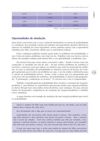 A previdência social e a mensuração de riscos
Unidade7
149
coroa
cara
cara
coroa
cara
coroa
cara
coroa
cara
cara
coroa
coroa
Tabela 1: resultados possíveis no lançamento de 3 moedas.
Oportunidades de simulação
Uma forma característica de se usar o material manipulativo no ensino da probabilidade
é a simulação. Essa atividade consiste em substituir um experimento aleatório difícil de se
observar na realidade por outro equivalente. Assim, podemos operar com o experimento
simulado para obter conclusões válidas para o experimento original.
Com a simulação podemos resolver quase todos os problemas de probabilidade, e
isso é feito em muitos problemas reais hoje em dia. Trabalhar com essa técnica com os
alunos em exemplos simples pode mostrar-lhes a sua aplicabilidade a problemas reais.
Da mesma forma que certos alunos constróem a idéia – devido à forma como são
conduzidas as atividades em sala de aula – de que resolver problemas de aritmética é
encontrar a operação certa para aplicar aos números que estão no enunciado do proble-
ma, às vezes as atividades em probabilidade se reduzem à procura da técnica de conta-
gem apropriada para resolver um problema (ou seja, o uso da análise combinatória para
o cálculo da probabilidade teórica). Assim, como o aluno que fica perguntando que
conta fazer em um problema de aritmética, em probabilidade os alunos ficam perguntan-
do: “É permutação, combinação ou arranjo?”. O conceito em si não é compreendido.
Também a aprendizagem da probabilidade deve envolver a resolução de situações-
problema. E, para delinear os experimentos que possam simular uma situação-problema,
os alunos têm que fazer uma análise atenta da mesma, fazer analogias. Ou seja, uma das
formas de desenvolver competências de resolução de situações-problema é trabalhar
com a simulação.
A seguir daremos um exemplo da simulação de uma situação-problema que envol-
ve probabilidade.
Qual é o número de filhos que uma família tem que ter, em média, para ter pelo
menos duas crianças de cada sexo?
Isso obviamente não é algo que se possa sair experimentando!
Logicamente são necessárias pelo menos quatro crianças. Não podemos conse-
guir dois meninos e duas meninas com menos de quatro crianças. Mas a resposta
não é assim tão simples. Você não conhece famílias que têm por exemplo, cinco
meninas e nenhum menino, ou quatro meninos e apenas uma menina, por exemplo?
Eles têm mais que quatro crianças, mas não tiveram pelo menos dois de cada sexo.
O que nós temos que fazer é achar uma média do número de filhos necessários
para se ter pelo menos dois filhos de cada sexo. E já que para ter uma média próxima
 