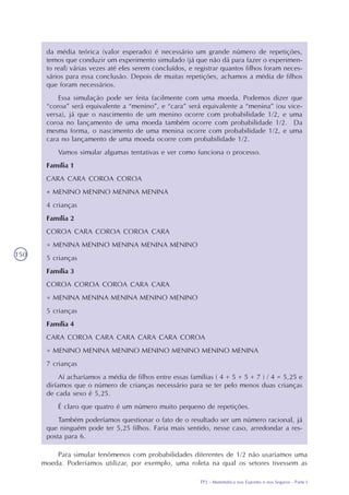 TP2 - Matemática nos Esportes e nos Seguros - Parte I
150
da média teórica (valor esperado) é necessário um grande número de repetições,
temos que conduzir um experimento simulado (já que não dá para fazer o experimen-
to real) várias vezes até eles serem concluídos, e registrar quantos filhos foram neces-
sários para essa conclusão. Depois de muitas repetições, achamos a média de filhos
que foram necessários.
Essa simulação pode ser feita facilmente com uma moeda. Podemos dizer que
“coroa” será equivalente a “menino”, e “cara” será equivalente a “menina” (ou vice-
versa), já que o nascimento de um menino ocorre com probabilidade 1/2, e uma
coroa no lançamento de uma moeda também ocorre com probabilidade 1/2. Da
mesma forma, o nascimento de uma menina ocorre com probabilidade 1/2, e uma
cara no lançamento de uma moeda ocorre com probabilidade 1/2.
Vamos simular algumas tentativas e ver como funciona o processo.
Família 1
CARA CARA COROA COROA
= MENINO MENINO MENINA MENINA
4 crianças
Família 2
COROA CARA COROA COROA CARA
= MENINA MENINO MENINA MENINA MENINO
5 crianças
Família 3
COROA COROA COROA CARA CARA
= MENINA MENINA MENINA MENINO MENINO
5 crianças
Família 4
CARA COROA CARA CARA CARA CARA COROA
= MENINO MENINA MENINO MENINO MENINO MENINO MENINA
7 crianças
Aí acharíamos a média de filhos entre essas famílias ( 4 + 5 + 5 + 7 ) / 4 = 5,25 e
diríamos que o número de crianças necessário para se ter pelo menos duas crianças
de cada sexo é 5,25.
É claro que quatro é um número muito pequeno de repetições.
Também poderíamos questionar o fato de o resultado ser um número racional, já
que ninguém pode ter 5,25 filhos. Faria mais sentido, nesse caso, arredondar a res-
posta para 6.
Para simular fenômenos com probabilidades diferentes de 1/2 não usaríamos uma
moeda. Poderíamos utilizar, por exemplo, uma roleta na qual os setores tivessem as
 