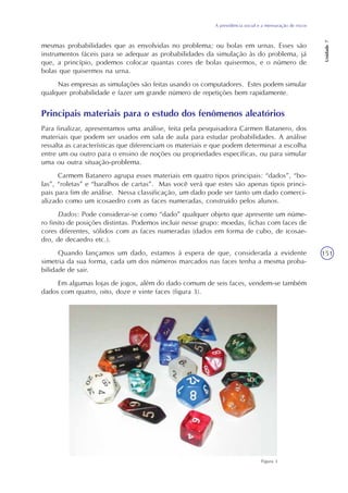 A previdência social e a mensuração de riscos
Unidade7
151
mesmas probabilidades que as envolvidas no problema; ou bolas em urnas. Esses são
instrumentos fáceis para se adequar as probabilidades da simulação às do problema, já
que, a princípio, podemos colocar quantas cores de bolas quisermos, e o número de
bolas que quisermos na urna.
Nas empresas as simulações são feitas usando os computadores. Estes podem simular
qualquer probabilidade e fazer um grande número de repetições bem rapidamente.
Principais materiais para o estudo dos fenômenos aleatórios
Para finalizar, apresentamos uma análise, feita pela pesquisadora Carmen Batanero, dos
materiais que podem ser usados em sala de aula para estudar probabilidades. A análise
ressalta as características que diferenciam os materiais e que podem determinar a escolha
entre um ou outro para o ensino de noções ou propriedades específicas, ou para simular
uma ou outra situação-problema.
Carmem Batanero agrupa esses materiais em quatro tipos principais: “dados”, “bo-
las”, “roletas” e “baralhos de cartas”. Mas você verá que estes são apenas tipos princi-
pais para fim de análise. Nessa classificação, um dado pode ser tanto um dado comerci-
alizado como um icosaedro com as faces numeradas, construído pelos alunos.
Dados: Pode considerar-se como “dado” qualquer objeto que apresente um núme-
ro finito de posições distintas. Podemos incluir nesse grupo: moedas, fichas com faces de
cores diferentes, sólidos com as faces numeradas (dados em forma de cubo, de icosae-
dro, de decaedro etc.).
Quando lançamos um dado, estamos à espera de que, considerada a evidente
simetria da sua forma, cada um dos números marcados nas faces tenha a mesma proba-
bilidade de sair.
Em algumas lojas de jogos, além do dado comum de seis faces, vendem-se também
dados com quatro, oito, doze e vinte faces (figura 3).
Figura 3
 
