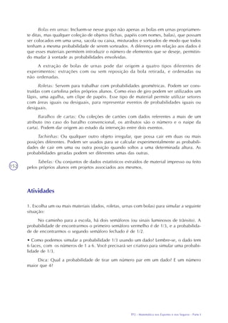 TP2 - Matemática nos Esportes e nos Seguros - Parte I
152
Atividades
1. Escolha um ou mais materiais (dados, roletas, urnas com bolas) para simular a seguinte
situação:
No caminho para a escola, há dois semáforos (ou sinais luminosos de trânsito). A
probabilidade de encontrarmos o primeiro semáforo vermelho é de 1/3, e a probabilida-
de de encontrarmos o segundo semáforo fechado é de 1/2.
• Como podemos simular a probabilidade 1/3 usando um dado? Lembre-se, o dado tem
6 faces, com os números de 1 a 6. Você precisará ser criativo para simular uma probabi-
lidade de 1/3.
Dica: Qual a probabilidade de tirar um número par em um dado? E um número
maior que 4?
Bolas em urnas: Incluem-se nesse grupo não apenas as bolas em urnas propriamen-
te ditas, mas qualquer coleção de objetos (fichas, papéis com nomes, balas), que possam
ser colocados em uma urna, sacola ou caixa, misturados e sorteados de modo que todos
tenham a mesma probabilidade de serem sorteados. A diferença em relação aos dados é
que esses materiais permitem introduzir o número de elementos que se deseje, permitin-
do mudar à vontade as probabilidades envolvidas.
A extração de bolas de urnas pode dar origem a quatro tipos diferentes de
experimentos: extrações com ou sem reposição da bola retirada, e ordenadas ou
não ordenadas.
Roletas: Servem para trabalhar com probabilidades geométricas. Podem ser cons-
truídas com cartolina pelos próprios alunos. Como eixo de giro podem ser utilizados um
lápis, uma agulha, um clipe de papéis. Esse tipo de material permite utilizar setores
com áreas iguais ou desiguais, para representar eventos de probabilidades iguais ou
desiguais.
Baralhos de cartas: Ou coleções de cartões com dados referentes a mais de um
atributo (no caso do baralho convencional, os atributos são o número e o naipe da
carta). Podem dar origem ao estudo da interseção entre dois eventos.
Tachinhas: Ou qualquer outro objeto irregular, que possa cair em duas ou mais
posições diferentes. Podem ser usados para se calcular experimentalmente as probabili-
dades de cair em uma ou outra posição quando soltos a uma determinada altura. As
probabilidades geradas podem ser diferentes umas das outras.
Tabelas: Ou conjuntos de dados estatísticos extraídos de material impresso ou feito
pelos próprios alunos em projetos associados aos mesmos.
 