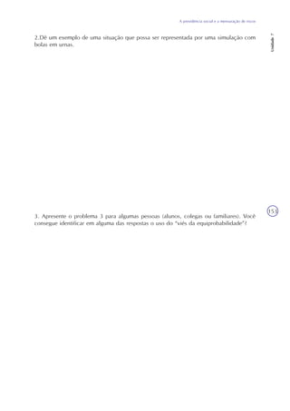 A previdência social e a mensuração de riscos
Unidade7
153
2.Dê um exemplo de uma situação que possa ser representada por uma simulação com
bolas em urnas.
3. Apresente o problema 3 para algumas pessoas (alunos, colegas ou familiares). Você
consegue identificar em alguma das respostas o uso do “viés da equiprobabilidade”?
 