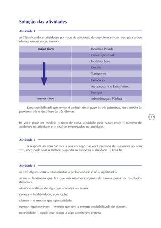 157
Solução das atividades
Atividade 1
a) Classificando as atividades por risco de acidente, da que oferece mais risco para a que
oferece menos risco, teremos:
maior risco Indústria Pesada
Construção Civil
Indústria Leve
Crédito
Transportes
Comércio
Agropecuária e Extrativismo
Serviços
Administração Públicamenor risco
Uma possibilidade que temos é atribuir risco grave às três primeiras, risco médio às
proximas três e risco leve às três últimas.
b) Você pode ter medido o risco de cada atividade pela razão entre o número de
acidentes na atividade e o total de empregados na atividade.
Atividade 3
A resposta ao item “a” fica a seu encargo. Se você precisou de responder ao item
“b”, você pode usar o método sugerido na resposta à atividade 1, letra b).
Atividade 4
a) e b) Alguns termos relacionados a probabilidade e seus significados:
acaso – fenômeno que faz que um mesmo conjunto de causas possa ter resultados
diferentes.
aleatório – diz-se de algo que aconteça ao acaso.
certeza – infalibilidade, convicção.
chance – o mesmo que oportunidade.
eventos equiprováveis – eventos que têm a mesma probabilidade de ocorrer.
necessidade – aquilo que obriga a algo acontecer; certeza.
 