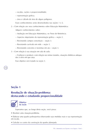 TP2 - Matemática nos Esportes e nos Seguros - Parte I
14
Seção 1
Resolução de situação-problema:
destacando e estudando proporcionalidade
Esperamos que, ao longo desta seção, você possa:
• Resolver uma situação-problema.
• Elaborar uma quadra poliesportiva observando suas medidas reais e sua representação
em escala.
• Calcular os custos da construção da quadra planejada.
Objetivo
da seção
– escalas, razões e proporcionalidade;
– representação gráfica;
– área e cálculo de área de alguns polígonos.
Esses conhecimentos serão desenvolvidos nas seções 1 e 2.
2 – Com relação aos seus conhecimentos sobre Educação Matemática:
Adquirir conhecimentos sobre:
– Avaliação em Educação Matemática, no Texto de Referência.
– Aspectos importantes da representação gráfica – seção 2.
– Revisitando campos conceituais – seção 3.
– Revisitando currículo em rede – seção 3.
– Revisitando conceitos e teoremas em ato – seção 3.
3 – Com relação à sua atuação em sala de aula:
– Conhecer e produzir, com relação aos temas tratados, situações didáticas adequa-
das à série em que atua.
Esse objetivo será tratado na seção 3.
 