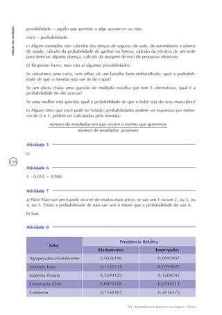 TP2 - Matemática nos Esportes e nos Seguros - Parte I
Soluçãodasatividades
158
possibilidade – aquilo que permite a algo acontecer ou não.
risco – probabilidade.
c) Alguns exemplos são: cálculos dos preços de seguros (de vida, de automóveis) e planos
de saúde, cálculo da probabilidade de ganhar na loteria, cálculo da eficácia de um teste
para detectar alguma doença, cálculo da margem de erro de pesquisas eleitorais.
d) Respostas livres, mas vão aí algumas possibilidades:
Se retirarmos uma carta, sem olhar, de um baralho bem embaralhado, qual a probabili-
dade de que a mesma seja um ás de copas?
Se um aluno chuta uma questão de múltipla escolha que tem 5 alternativas, qual é a
probabilidade de ele acertar?
Se uma mulher está grávida, qual a probabilidade de que o bebê seja do sexo masculino?
e) Alguns fatos que você pode ter listado: probabilidades podem ser expressas por núme-
ros de 0 a 1; podem ser calculadas pela fórmula:
Atividade 5
c)
Atividade 6
1 - 0,012 = 0,988
Atividade 7
a) Não! Não sair um 6 pode ocorrer de muitos mais jeitos: se sair um 1 ou um 2, ou 3, ou
4, ou 5. Então a probabilidade de não sair seis é maior que a probabilidade de sair 6.
b) Sim.
Atividade 8
Setor
Afastamentos Empregados
Freqüência Relativa
Agropecuária e Extrativismo
Indústria Leve
Indústria Pesada
Construção Civil
Comércio
0,0526196
0,1531535
0,2094129
0,0875788
0,1538383
0,0695907
0,0999827
0,1208542
0,0544113
0,2016370
 