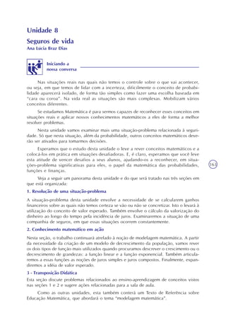 163
Unidade 8
Nas situações reais nas quais não temos o controle sobre o que vai acontecer,
ou seja, em que temos de lidar com a incerteza, dificilmente o conceito de probabi-
lidade aparecerá isolado, de forma tão simples como fazer uma escolha baseada em
“cara ou coroa”. Na vida real as situações são mais complexas. Mobilizam vários
conceitos diferentes.
Se estudamos Matemática é para sermos capazes de reconhecer esses conceitos em
situações reais e aplicar nossos conhecimentos matemáticos a eles de forma a melhor
resolver problemas.
Nesta unidade vamos examinar mais uma situação-problema relacionada à seguri-
dade. Só que nesta situação, além da probabilidade, outros conceitos matemáticos deve-
rão ser ativados para tomarmos decisões.
Esperamos que o estudo desta unidade o leve a rever conceitos matemáticos e a
colocá-los em prática em situações desafiadoras. E, é claro, esperamos que você leve
esta atitude de vencer desafios a seus alunos, ajudando-os a reconhecer, em situa-
ções-problema significativas para eles, o papel da matemática das probabilidades,
funções e finanças.
Veja a seguir um panorama desta unidade e do que será tratado nas três seções em
que está organizada:
1. Resolução de uma situação-problema
A situação-problema desta unidade envolve a necessidade de se calcularem ganhos
financeiros sobre as quais não temos certeza se vão ou não se concretizar. Isto o levará à
utilização do conceito de valor esperado. Também envolve o cálculo da valorização do
dinheiro ao longo do tempo pela incidência de juros. Examinaremos a situação de uma
companhia de seguros, em que essas situações ocorrem constantemente.
2. Conhecimento matemático em ação
Nesta seção, o trabalho continuará atrelado à noção de modelagem matemática. A partir
da necessidade da criação de um modelo de decrescimento da população, vamos rever
os dois tipos de função mais utilizados quando procuramos descrever o crescimento ou o
decrescimento de grandezas: a função linear e a função exponencial. Também articula-
remos a essas funções as noções de juros simples e juros compostos. Finalmente, expan-
diremos a idéia de valor esperado.
3 - Transposição Didática
Esta seção discute problemas relacionados ao ensino-aprendizagem de conceitos vistos
nas seções 1 e 2 e sugere ações relacionadas para a sala de aula.
Como as outras unidades, esta também conterá um Texto de Referência sobre
Educação Matemática, que abordará o tema “modelagem matemática”.
Iniciando a
nossa conversa
Seguros de vida
Ana Lúcia Braz Dias
 