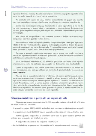 TP2 - Matemática nos Esportes e nos Seguros - Parte I
Uma situação-problema:
modelos matemáticos, valor esperado e matemática financeira na determinação do preço de seguros
Seção1
166
a pessoa demora a falecer, durante esse tempo o dinheiro pago pelo segurado rende
juros, correção monetária... Lucro para a seguradora.
Ao contratar um seguro de vida, estamos concordando em pagar uma quantia
para que, quando morrermos, alguém que escolhamos receba uma indenização.
Como essa indenização será paga futuramente, o valor equivalente a ela no dia
em que contratarmos o seguro não é o mesmo que o valor na época do pagamento.
Por isso, para estipularmos o preço do seguro não podemos simplesmente igualá-lo à
indenização.
Mas ainda há um problema: não sabemos quando a indenização será paga,
porque não sabemos quando vamos morrer.
Para calcular o preço de seguros (prêmio) a seguradora quer saber qual a probabi-
lidade de ter de vir efetivamente a pagar a indenização prevista, e depois de quanto
tempo de pagamento por parte do segurado. A companhia sempre torce pela longevi-
dade, para que o sujeito possa efetuar bastantes pagamentos!
Para que a seguradora determine um preço para o seguro que vende, precisa se
basear em alguma ferramenta matemática que forneça a probabilidade de seu contra-
tante falecer a uma determinada época.
Essas ferramentas matemáticas, ou modelos, procuram descrever, com algumas
simplificações, como na realidade a população vai diminuindo pela mortalidade.
Como as seguradoras não sabem com certeza quando ocorrerão as mortes de
seus contratantes, elas têm que utilizar um conceito de probabilidade, o conceito de
valor esperado.
Não dá para a seguradora saber se o valor que ela espera ganhar quando vende
um seguro se concretizará em um caso específico: algum segurado pode vir a falecer
logo após contratar o seguro, mesmo que se esperasse o contrário por ele ser muito
jovem. No entanto, como já vimos, quando se trata de um número grande de repeti-
ções, a teoria das probabilidades permite fazer ótimas previsões. Como a seguradora
tem muitos segurados, na média o valor que ela vai ganhar é aquele mesmo que ela
pode calcular utilizando o conceito de valor esperado.
Situação-problema: o preço de um seguro de vida
Digamos que uma seguradora tenha 10.000 segurados na faixa etária de 40 a 50 anos
de idade. Para cada um deles:
• A seguradora pagará R$100.000,00 ao final do ano, em caso de falecimento do segurado.
• A seguradora receberá R$300,00 caso o segurado ainda esteja em vida ao final do ano.
Vamos ajudar a seguradora a calcular o valor que ela pode esperar ganhar, em
média, por segurado, ao final desse ano.
A seguradora baseia-se na seguinte informação:
• Probabilidade de as pessoas na faixa etária 40-50 sobreviverem mais um ano:
 