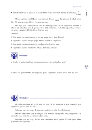 Seguros de vida
Unidade8
167
• Probabilidade de as pessoas na faixa etária 40-50 falecerem dentro de um ano:
O que significa isso? Que a expectativa é de que das pessoas de idade entre
40 e 50 anos venha a falecer no presente ano.
Ou seja, que 1 milésimo de seus 10.000 segurados, ou 10 segurados, venham a
falecer até o final do ano. E que os outros 999 milésimos, ou 9.990 segurados, continu-
em vivos e paguem R$300,00 ao final do ano.
Observe:
1) Que valor a seguradora espera ter que pagar até o final do ano?
A seguradora espera ter que pagar R$100.000,00 a 10 pessoas.
2) Que valor a seguradora espera receber até o final do ano?
A seguradora espera receber R$300,00 de 9.990 pessoas.
Atividade 1
a) Qual é o ganho total que a seguradora espera ter ao final do ano?
b) Qual é o ganho médio por segurado que a seguradora espera ter ao final do ano?
Atividade 2
O ganho total que você calculou no item “a” da atividade 1 só é esperado pela
seguradora para o final do ano.
Sabemos que, ao longo de um ano, o dinheiro sofre desvalorização.
Mesmo sem contar com a inflação, se o dinheiro fosse ganho hoje, ele poderia ser
aplicado, e ao final do ano teria rendido juros.
Digamos que ao longo de um ano a empresa possa ganhar 10% de juros sobre
qualquer valor aplicado.
 