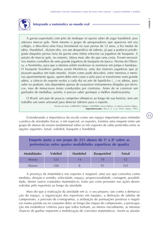 Explorando conceitos matemáticos numa discussão sobre esportes – proporcionalidade e medidas
Unidade5
15
Considerando a importância da escola como um espaço importante para estimular
a prática de atividades físicas, e em especial, os esportes, fizemos uma enquete entre um
grupo de alunos do ensino fundamental sobre os três esportes de salão preferidos entre as
opções seguintes: futsal, voleibol, basquete e handebol.
Modalidades Voleibol Handebol
Alunas
Alunos
Enquete junto a um grupo de 251 alunos de 5a
a 8a
sobre as
preferências entre quatro modalidades esportivas de quadra
Basquetebol Futsal
123
108
14
8
78
91
52
101
A presença da matemática nos esportes é inegável, uma vez que conceitos como
medidas, direção e sentido, velocidade, espaço, proporcionalidade, contagem, possibili-
dade, dentre outros conteúdos matemáticos, estão por certo presentes nas ações desen-
volvidas pelo esportista ao longo da atividade.
Mais do que a realização da atividade em si, o seu preparo, tais como a demarca-
ção do espaço, a organização dos esportistas em equipes, a definição de tabelas de
campeonato, a precisão de cronogramas, a atribuição de pontuações positivas e negati-
vas numa partida ou no conjunto delas ao longo das etapas do campeonato, a preocupa-
ção em estabelecer critérios para que todos tenham, ao menos inicialmente, as mesmas
chances de ganhar requerem a mobilização de conceitos matemáticos. Assim as ativida-
Integrando a matemática ao mundo real
A garota espevitada com jeito de moleque só queria saber de jogar handebol, pois
adorava marcar gols. Nem mesmo o grupo de pesquisadores que apareceu em seu
colégio, e descobriu uma força fenomenal na suas pernas de 12 anos, a fez mudar de
idéia. Handebol , diziam eles, era um desperdício de talento, já que a potência privile-
giada daquelas pernas faria da garota uma ótima velocista ou jogadora de basquete. A
paixão de marcar gols, no entanto, falava mais alto do que uma cesta. Foram necessá-
rios muitos conselhos de uma grande jogadora de basquete da época: Norma de Olivei-
ra, a Norminha, para que a menina enfim resolvesse se aventurar em jumps e bandejas.
O basquete brasileiro ganhou assim Hortência, uma das maiores jogadoras que já
pisaram quadras em todo mundo. Assim como pode descobrir, entre meninos e meni-
nas aparentemente iguais, quem deles tem corpo e jeito para se transformar num grande
atleta, a ciência do esporte evolui a cada dia na arte de lapidá-los (...) os atletas, para
subir no podium, não dependem apenas de exaustivos treinamentos dirigidos por técni-
cos, mas de minuciosos testes conduzidos por cientistas. Antes de se construir um
ganhador de medalhas, porém, é preciso saber garimpar a melhor matéria-prima.
O Brasil, um país de poucos campeões olímpicos ao longo de sua história, tem um
trabalho um tanto artesanal para detectar talentos para o esporte.
(Trecho do texto: CARDOSO, Fátima e OLIVEIRA, Lúcia Helena. A ciência constrói atletas.
Superinteressante. Ano 5, n. 3, p. 33-41, março. 1991)
 