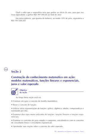 TP2 - Matemática nos Esportes e nos Seguros - Parte I
168
Qual o valor que a seguradora teria que ganhar ao início do ano, para que isso
fosse equivalente a ganhar R$1.997.000,00 ao final do ano?
Em outras palavras, que quantia de dinheiro, ao render 10% de juros, equivaleria a
R$1.997.000,00?
Seção 2
Construção do conhecimento matemático em ação:
modelos matemáticos, funções lineares e exponenciais,
juros e valor esperado
Ao longo desta seção você irá:
• Construir em ação o conceito de modelo matemático;
• Rever o conceito de função;
• Utilizar várias representações de funções: gráfica, algébrica, tabular, comparando-as e
transitando por elas;
• Examinar dois tipos muito utilizados de funções: funções lineares e funções expo-
nenciais;
• Examinar os conceitos de juros simples e compostos, articulando-os com os conceitos
de crescimento linear e crescimento exponencial;
• Aprofundar suas noções sobre o conceito de valor esperado.
Objetivo
da seção
 