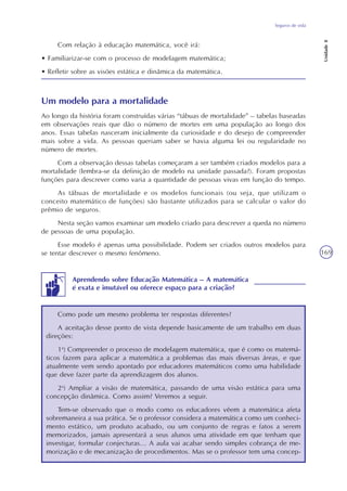 Seguros de vida
Unidade8
169
Com relação à educação matemática, você irá:
• Familiarizar-se com o processo de modelagem matemática;
• Refletir sobre as visões estática e dinâmica da matemática.
Um modelo para a mortalidade
Ao longo da história foram construídas várias “tábuas de mortalidade” – tabelas baseadas
em observações reais que dão o número de mortes em uma população ao longo dos
anos. Essas tabelas nasceram inicialmente da curiosidade e do desejo de compreender
mais sobre a vida. As pessoas queriam saber se havia alguma lei ou regularidade no
número de mortes.
Com a observação dessas tabelas começaram a ser também criados modelos para a
mortalidade (lembra-se da definição de modelo na unidade passada?). Foram propostas
funções para descrever como varia a quantidade de pessoas vivas em função do tempo.
As tábuas de mortalidade e os modelos funcionais (ou seja, que utilizam o
conceito matemático de funções) são bastante utilizados para se calcular o valor do
prêmio de seguros.
Nesta seção vamos examinar um modelo criado para descrever a queda no número
de pessoas de uma população.
Esse modelo é apenas uma possibilidade. Podem ser criados outros modelos para
se tentar descrever o mesmo fenômeno.
Como pode um mesmo problema ter respostas diferentes?
A aceitação desse ponto de vista depende basicamente de um trabalho em duas
direções:
1a
) Compreender o processo de modelagem matemática, que é como os matemá-
ticos fazem para aplicar a matemática a problemas das mais diversas áreas, e que
atualmente vem sendo apontado por educadores matemáticos como uma habilidade
que deve fazer parte da aprendizagem dos alunos.
2a
) Ampliar a visão de matemática, passando de uma visão estática para uma
concepção dinâmica. Como assim? Veremos a seguir.
Tem-se observado que o modo como os educadores vêem a matemática afeta
sobremaneira a sua prática. Se o professor considera a matemática como um conheci-
mento estático, um produto acabado, ou um conjunto de regras e fatos a serem
memorizados, jamais apresentará a seus alunos uma atividade em que tenham que
investigar, formular conjecturas... A aula vai acabar sendo simples cobrança de me-
morização e de mecanização de procedimentos. Mas se o professor tem uma concep-
Aprendendo sobre Educação Matemática – A matemática
é exata e imutável ou oferece espaço para a criação?
 