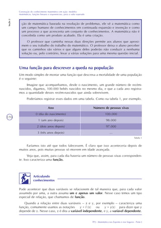 TP2 - Matemática nos Esportes e nos Seguros - Parte I
Construção do conhecimento matemático em ação: modelos
matemáticos, funções lineares e exponenciais, juros e valor esperado
Seção2
170
ção de matemática baseada na resolução de problemas, ele vê a matemática como
um campo humano de conhecimentos em continuada expansão e invenção e como
um processo a que acrescenta um conjunto de conhecimentos. A matemática não é
concebida como um produto acabado. Ela é uma criação.
O professor que caminha nessas duas direções permite aos alunos que aproxi-
mem o seu trabalho do trabalho do matemático. O professor deixa o aluno perceber
que os caminhos são vários e que alguns deles poderão não conduzir a nenhuma
solução ou, pelo contrário, levar a várias soluções para uma mesma questão inicial.
Uma função para descrever a queda na população
Um modo simples de montar uma função que descreva a mortalidade de uma população
é o seguinte:
Imagine que acompanhamos, desde o nascimento, um grande número de recém-
nascidos, digamos, 100.000 bebês nascidos no mesmo dia, e que a cada ano registra-
mos a quantidade desses recém-nascidos que ainda sobrevivem.
Poderíamos registrar esses dados em uma tabela. Como na tabela 1, por exemplo.
Ano
0 (dia do nascimento)
1 (um ano depois)
2 (dois anos depois)
3 (três anos depois)
Número de pessoas vivas
100.000
98.000
97.000
...
Tabela 1
Faríamos isto até que todos falecessem. É claro que isso aconteceria depois de
muitos anos, pois muitas pessoas só morrem em idade avançada.
Veja que, assim, para cada dia haveria um número de pessoas vivas corresponden-
te. Isso caracteriza uma função.
Articulando
conhecimentos
Pode acontecer que duas variáveis se relacionem de tal maneira que, para cada valor
assumido por uma, a outra assuma um e apenas um valor. Nesse caso temos um tipo
especial de relação, que chamamos de função.
Quando a relação entre duas variáveis – x e y, por exemplo – caracteriza uma
função, comumente usamos as notações y = f (x) ou y = y(x) para dizer que y
depende de x. Nesse caso, x é dita a variável independente, e y, a variável dependente.
 