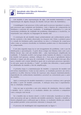 TP2 - Matemática nos Esportes e nos Seguros - Parte I
Construção do conhecimento matemático em ação: modelos
matemáticos, funções lineares e exponenciais, juros e valor esperado
Seção2
172
Um modelo é uma representação de algo. Um modelo matemático é uma
representação de alguma situação do mundo real por meio da matemática.
A modelagem é um processo cíclico pelo qual se procura reproduzir os princi-
pais processos que compõem um fenômeno, com o objetivo de compreensão do
fenômeno e previsão de seus resultados. A modelagem matemática é a arte de
transformar problemas da realidade em problemas matemáticos e resolvê-los, in-
terpretando suas soluções na linguagem do mundo real.
A construção de um modelo requer primeiramente um conhecimento profun-
do das variáveis e dos dados observados na situação real. Então o primeiro passo
é o estudo do fenômeno pelos especialistas na área e a formação de conjecturas
sobre como as variáveis envolvidas no fenômeno podem estar se relacionando ou
se comportando.
E em uma segunda etapa faz-se um enxugamento do problema, com o uso de
idealizações e aproximações. A partir desse estágio não lidamos mais com o pro-
blema inicial, mas com um modelo dele – uma representação simplificada da
realidade. É chamado modelo real porque ainda tratamos de objetos e conceitos
do mundo real (pessoas, animais, inflação etc.). Esse passo é geralmente menos
definido e requer um alto grau de criatividade. O autor do modelo tem que olhar
para o mundo real e tentar identificar quais são os principais processos operatóri-
os em ação, quais são devidos a “ruído”, ou dados não relevantes, e quais podem
ser eliminados do modelo a fim de simplificação.
A próxima etapa é a matematização do modelo: a expressão do modelo real
em termos matemáticos. Como na fase anterior, os resultados possíveis são vários:
podem-se escolher diversas formas de expressar uma situação matematicamente,
dependendo do conhecimento matemático acessível ou conveniente para o autor
do modelo.
Após a construção do modelo matemático o processo continua com a geração
de dados a partir do modelo construído. A intenção nessa fase é experimentar.
São as chamadas simulações.
Uma vez que se procedeu a um certo número de simulações, deve-se validar
o modelo, isto é, verificar se os resultados obtidos são coerentes e compatíveis
com a situação real inicial.
Se o modelo não se mostra viável, o ciclo é reiniciado, fazendo-se as refina-
ções necessárias até que se obtenha um modelo satisfatório. Quando o modelo se
mostra adaptado para a utilização que se deseja, os resultados obtidos por simula-
ção podem permitir certas previsões referentes à situação real.
O processo de modelagem está esquematizado na figura 1.
Aprendendo sobre Educação Matemática:
Modelagem matemática
 