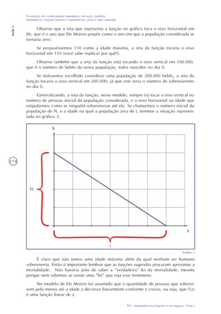 TP2 - Matemática nos Esportes e nos Seguros - Parte I
Construção do conhecimento matemático em ação: modelos
matemáticos, funções lineares e exponenciais, juros e valor esperado
Seção2
174
Observe que a reta que representa a função no gráfico toca o eixo horizontal em
86, que é o ano que De Moivre propôs como o ano em que a população considerada se
tornaria zero.
Se propuséssemos 110 como a idade máxima, a reta da função tocaria o eixo
horizontal em 110 (você sabe explicar por quê?).
Observe também que a reta da função está tocando o eixo vertical em 100.000,
que é o número de bebês da nossa população, todos nascidos no dia 0.
Se tivéssemos escolhido considerar uma população de 200.000 bebês, a reta da
função tocaria o eixo vertical em 200.000, já que este seria o número de sobreviventes
no dia 0.
Generalizando, a reta da função, nesse modelo, sempre irá tocar o eixo vertical no
número de pessoas inicial da população considerada, e o eixo horizontal na idade que
estipularmos como se ninguém sobrevivesse até ela. Se chamarmos o número inicial da
população de N, e a idade na qual a população zera de i, teremos a situação represen-
tada no gráfico 3.
Gráfico 3
É claro que não temos uma idade máxima além da qual nenhum ser humano
sobreviveria. Então é importante lembrar que as funções sugeridas procuram aproximar a
mortalidade. Não haveria jeito de saber a “verdadeira” lei da mortalidade, mesmo
porque nem sabemos se existe uma “lei” que reja esse fenômeno.
No modelo de De Moivre foi assumido que a quantidade de pessoas que sobrevi-
vem pelo menos até a idade x decresce linearmente conforme x cresce, ou seja, que S(x)
é uma função linear de x.
 