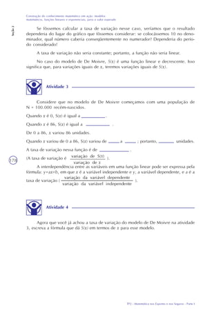 TP2 - Matemática nos Esportes e nos Seguros - Parte I
Construção do conhecimento matemático em ação: modelos
matemáticos, funções lineares e exponenciais, juros e valor esperado
Seção2
178
Se fôssemos calcular a taxa de variação nesse caso, veríamos que o resultado
dependeria do lugar do gráfico que fôssemos considerar: se colocássemos 10 no deno-
minador, qual número caberia conseqüentemente no numerador? Dependeria do perío-
do considerado!
A taxa de variação não seria constante; portanto, a função não seria linear.
No caso do modelo de De Moivre, S(x) é uma função linear e decrescente. Isso
significa que, para variações iguais de x, teremos variações iguais de S(x).
Atividade 3
Considere que no modelo de De Moivre começamos com uma população de
N = 100.000 recém-nascidos.
Quando x é 0, S(x) é igual a .
Quando x é 86, S(x) é igual a .
De 0 a 86, x variou 86 unidades.
Quando x variou de 0 a 86, S(x) variou de a ; portanto, unidades.
A taxa de variação nessa função é de .
(A taxa de variação é ).
A interdependência entre as variáveis em uma função linear pode ser expressa pela
fórmula: y=ax+b, em que x é a variável independente e y, a variável dependente, e a é a
taxa de variação ( ).
Atividade 4
Agora que você já achou a taxa de variação do modelo de De Moivre na atividade
3, escreva a fórmula que dá S(x) em termos de x para esse modelo.
 