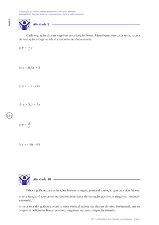 TP2 - Matemática nos Esportes e nos Seguros - Parte I
Construção do conhecimento matemático em ação: modelos
matemáticos, funções lineares e exponenciais, juros e valor esperado
Seção2
184
Atividade 9
Cada equação abaixo exprime uma função linear. Identifique, em cada uma, a taxa
de variação e diga se ela é crescente ou decrescente.
a)
b) y = 0,5x + 2
c) y = - 3 - 25x
d) y = 5,3 + 6x
e)
f) y = -10x - 65
Atividade 10
Esboce gráficos para as funções lineares a seguir, prestando atenção apenas a dois fatores:
i) se a função é crescente ou decrescente (taxa de variação positiva e negativa, respecti-
vamente);
ii) se a reta do gráfico cortará o eixo vertical acima ou abaixo do eixo horizontal, ou na
origem (coeficiente linear positivo, negativo ou zero, respectivamente).
 