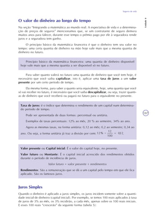 Seguros de vida
Unidade8
187
O valor do dinheiro ao longo do tempo
Na seção “Integrando a matemática ao mundo real: A expectativa de vida e a determina-
ção de preços de seguros” mencionamos que, se um contratante de seguro demora
muitos anos para falecer, durante esse tempo o prêmio pago por ele à seguradora rende
juros e a seguradora tem ganho.
O princípio básico da matemática financeira é que o dinheiro tem seu valor no
tempo: uma certa quantia de dinheiro na mão hoje vale mais que a mesma quantia de
dinheiro no futuro.
Princípio básico da matemática financeira: uma quantia de dinheiro disponível
hoje vale mais que a mesma quantia a ser disponível só no futuro.
Para saber quanto valerá no futuro uma quantia de dinheiro que você tem hoje, é
necessário que você saiba capitalizar, isto é, aplicar uma taxa de juros a um valor
presente por um certo período de tempo.
Da mesma forma, para saber a quanto seria equivalente, hoje, uma quantia que você
só vai receber no futuro, é necessário que você saiba descapitalizar, ou seja, trazer quanti-
as de dinheiro que você receberá ou pagará no futuro para o equivalente no presente.
Taxa de juros: é o índice que determina o rendimento de um capital num determina-
do período de tempo.
Pode ser apresentada de duas formas: percentual ou unitária.
Exemplos de taxas percentuais: 12% ao mês, 20 % ao semestre, 34% ao ano.
Agora as mesmas taxas, na forma unitária: 0,12 ao mês; 0,2 ao semestre; 0,34 ao
ano. Ou seja, a forma unitária já traz a divisão por cem: .
Valor presente ou Capital inicial: É o valor do capital hoje, no presente.
Valor futuro ou Montante: É o capital inicial acrescido dos rendimentos obtidos
durante o período de incidência de juros.
Valor futuro = valor presente + rendimentos
Rendimentos: São a remuneração que se dá a um capital pelo tempo em que ele fica
aplicado. São os famosos juros.
Juros Simples
Quando o dinheiro é aplicado a juros simples, os juros incidem somente sobre a quanti-
dade inicial de dinheiro (capital inicial). Por exemplo, se temos 100 reais aplicados à taxa
de juros de 3% ao mês, os 3% incidirão, a cada mês, apenas sobre os 100 reais iniciais.
E esses 100 reais “crescerão” da seguinte forma (tabela 5):
 