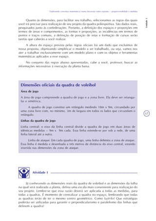 Explorando conceitos matemáticos numa discussão sobre esportes – proporcionalidade e medidas
Unidade5
17
Quanto às dimensões, para facilitar seu trabalho, selecionamos as regras das quais
você irá precisar para realização de seu projeto da quadra poliesportiva. São dados reais,
pesquisados junto às confederações. Portanto, a definição dos espaços e proporções em
termos de áreas e comprimentos, as formas e proporções, as incidências em termos de
pontos e traços comuns, a definição de posição de retas e formação de curvas serão
tarefas que caberão a você realizar.
A altura do espaço prevista pelas regras oficiais foi um dado que excluímos de
nossa proposta, objetivando simplificar o modelo a ser trabalhado, ou seja, vamos nos
ater a trabalhar exclusivamente com um modelo plano e com os objetos e ferramentas
matemáticas aplicados a esse espaço.
No conjunto das regras abaixo apresentadas, cabe a você, professor, buscar as
informações necessárias à execução da planta baixa.
Dimensões oficiais da quadra de voleibol
Atividade 1
Já conhecendo as dimensões reais da quadra de voleibol e as dimensões da folha
na qual será realizada a planta, defina uma escala mais conveniente para realização do
seu projeto. Lembre-se que essa razão deverá ser aplicada a todas as medidas, para
todas a quadras. É momento de centralizar a quadra no espaço, lembrando que todas
as quadras terão de ter o mesmo centro geométrico. Como fazê-lo? Que estratégias
poderão ser utilizadas para garantir o perpendicularismo e paralelismo das linhas que
definem a quadra?
Área de jogo
A área de jogo compreende a quadra de jogo e a zona livre. Ela deve ser retangu-
lar e simétrica.
A quadra de jogo constitui um retângulo medindo 18m x 9m, circundado por
uma zona livre com, no mínimo, 3m de largura em todos os lados que circundam o
retângulo.
Linhas da quadra de jogo
Linha central: o eixo da linha central divide a quadra de jogo em duas áreas de
idênticas medidas – 9m x 9m cada. Essa linha estende-se por sob a rede, de uma
linha lateral até a outra.
Linha de ataque: Em cada quadra de jogo, uma linha delimita a zona de ataque.
Essa linha é medida e desenhada a três metros de distância do eixo central, estando
inserida nas dimensões da zona de ataque.
 