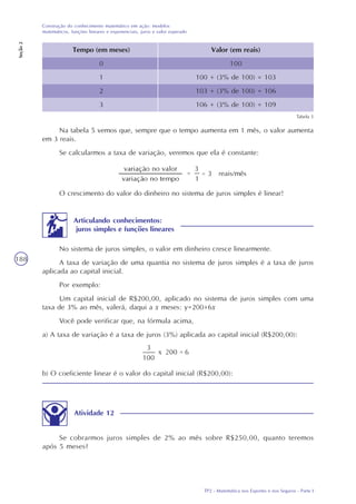 TP2 - Matemática nos Esportes e nos Seguros - Parte I
Construção do conhecimento matemático em ação: modelos
matemáticos, funções lineares e exponenciais, juros e valor esperado
Seção2
188
Tabela 5
Tempo (em meses)
0
1
2
3
Valor (em reais)
100
100 + (3% de 100) = 103
103 + (3% de 100) = 106
106 + (3% de 100) = 109
Na tabela 5 vemos que, sempre que o tempo aumenta em 1 mês, o valor aumenta
em 3 reais.
Se calcularmos a taxa de variação, veremos que ela é constante:
reais/mês
O crescimento do valor do dinheiro no sistema de juros simples é linear!
Articulando conhecimentos:
juros simples e funções lineares
No sistema de juros simples, o valor em dinheiro cresce linearmente.
A taxa de variação de uma quantia no sistema de juros simples é a taxa de juros
aplicada ao capital inicial.
Por exemplo:
Um capital inicial de R$200,00, aplicado no sistema de juros simples com uma
taxa de 3% ao mês, valerá, daqui a x meses: y=200+6x
Você pode verificar que, na fórmula acima,
a) A taxa de variação é a taxa de juros (3%) aplicada ao capital inicial (R$200,00):
b) O coeficiente linear é o valor do capital inicial (R$200,00):
Atividade 12
Se cobrarmos juros simples de 2% ao mês sobre R$250,00, quanto teremos
após 5 meses?
 