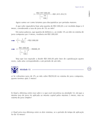 Seguros de vida
Unidade8
191
Agora vamos ver como faríamos para descapitalizar por períodos maiores.
A que valor equivaleria hoje uma quantia de R$1.000,00 a ser recebida daqui a 4
meses, considerando a taxa de juros de 3% ao mês?
Em outras palavras, que quantia de dinheiro x, ao render 3% ao mês no sistema de
juros compostos por 4 meses, resultaria em R$1.000,00?
Veja que isso equivale a dividir R$1.000,00 pelo fator de capitalização quatro
vezes, cada uma correspondendo a um período de um mês.
Atividade 13
a) Se cobrarmos juros de 2% ao mês sobre R$250,00 no sistema de juros compostos,
quanto teremos após 5 meses?
b) Qual a diferença entre esse valor e o que você encontrou na atividade 12, em que a
mesma taxa de juros foi aplicada ao mesmo capital pelos mesmos 5 meses, mas no
sistema de juros simples?
c) Qual seria essa diferença entre os dois sistemas, se o período de tempo de aplicação
for de 10 meses?
 