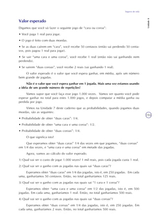 Seguros de vida
Unidade8
193
Valor esperado
Digamos que você vá fazer o seguinte jogo de “cara ou coroa”:
• Você paga 1 real para jogar.
• O jogo é feito com duas moedas.
• Se as duas caírem em “cara”, você recebe 50 centavos (então sai perdendo 50 centa-
vos, pois pagou 1 real para jogar).
• Se sair “uma cara e uma coroa”, você recebe 1 real (então não sai ganhando nem
perdendo).
• Se saírem “duas coroas”, você recebe 2 reais (sai ganhando 1 real).
O valor esperado é o valor que você espera ganhar, em média, após um número
bem grande de jogadas.
Não é o valor que você espera ganhar em 1 jogada. Mais uma vez estamos usando
a idéia de um grande número de repetições!
Vamos supor que você faça esse jogo 1.000 vezes. Vamos ver quanto você pode
esperar ganhar no total para estes 1.000 jogos, e depois computar a média ganha ou
perdida por jogo.
Vimos na Unidade 7 deste caderno que as probabilidades, quando jogamos duas
moedas, são as seguintes:
• Probabilidade de obter “duas caras”: 1/4.
• Probabilidade de obter “uma cara e uma coroa”: 1/2.
• Probabilidade de obter “duas coroas”: 1/4.
O que significa isto?
Que esperamos obter “duas caras” 1/4 das vezes em que jogamos, “duas coroas”
em 1/4 das vezes, e “uma cara e uma coroa” em metade das jogadas.
Agora, vamos ao cálculo do valor esperado.
1) Qual vai ser o custo de jogar 1.000 vezes? 1 mil reais, pois cada jogada custa 1 real.
2) Qual vai ser o ganho com as jogadas nas quais sai “duas caras”?
Esperamos obter “duas caras” em 1/4 das jogadas, isto é, em 250 jogadas. Em cada
uma, ganharíamos 50 centavos. Então, no total ganharíamos 125 reais.
3) Qual vai ser o ganho com as jogadas nas quais sai “1 cara e 1 coroa”?
Esperamos obter “uma cara e uma coroa” em 1/2 das jogadas, isto é, em 500
jogadas. Em cada uma, ganharíamos 1 real. Então, no total ganharíamos 500 reais.
4) Qual vai ser o ganho com as jogadas nas quais sai “duas coroas”?
Esperamos obter “duas coroas” em 1/4 das jogadas, isto é, em 250 jogadas. Em
cada uma, ganharíamos 2 reais. Então, no total ganharíamos 500 reais.
 