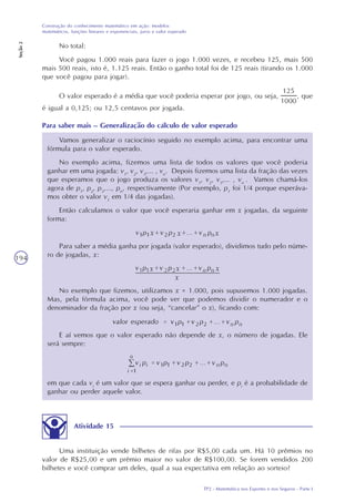 TP2 - Matemática nos Esportes e nos Seguros - Parte I
Construção do conhecimento matemático em ação: modelos
matemáticos, funções lineares e exponenciais, juros e valor esperado
Seção2
194
No total:
Você pagou 1.000 reais para fazer o jogo 1.000 vezes, e recebeu 125, mais 500
mais 500 reais, isto é, 1.125 reais. Então o ganho total foi de 125 reais (tirando os 1.000
que você pagou para jogar).
O valor esperado é a média que você poderia esperar por jogo, ou seja, , que
é igual a 0,125; ou 12,5 centavos por jogada.
Vamos generalizar o raciocínio seguido no exemplo acima, para encontrar uma
fórmula para o valor esperado.
No exemplo acima, fizemos uma lista de todos os valores que você poderia
ganhar em uma jogada: v1
, v2
, v3
,... , vn
. Depois fizemos uma lista da fração das vezes
que esperamos que o jogo produza os valores v1
, v2
, v3
,... , vn
. Vamos chamá-los
agora de p1
, p2
, p3
,..., pn
, respectivamente (Por exemplo, p1
foi 1/4 porque esperáva-
mos obter o valor v1
em 1/4 das jogadas).
Então calculamos o valor que você esperaria ganhar em x jogadas, da seguinte
forma:
Para saber a média ganha por jogada (valor esperado), dividimos tudo pelo núme-
ro de jogadas, x:
No exemplo que fizemos, utilizamos x = 1.000, pois supusemos 1.000 jogadas.
Mas, pela fórmula acima, você pode ver que podemos dividir o numerador e o
denominador da fração por x (ou seja, “cancelar” o x), ficando com:
E aí vemos que o valor esperado não depende de x, o número de jogadas. Ele
será sempre:
em que cada vi
é um valor que se espera ganhar ou perder, e pi
é a probabilidade de
ganhar ou perder aquele valor.
Atividade 15
Uma instituição vende bilhetes de rifas por R$5,00 cada um. Há 10 prêmios no
valor de R$25,00 e um prêmio maior no valor de R$100,00. Se forem vendidos 200
bilhetes e você comprar um deles, qual a sua expectativa em relação ao sorteio?
Para saber mais – Generalização do cálculo de valor esperado
 