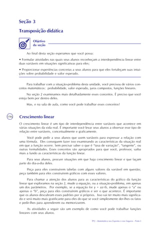 TP2 - Matemática nos Esportes e nos Seguros - Parte I
196
Seção 3
Transposição didática
Ao final desta seção esperamos que você possa:
• Formular atividades nas quais seus alunos reconheçam a interdependência linear entre
duas variáveis em situações significativas para eles;
• Proporcionar experiências concretas a seus alunos para que eles fortaleçam suas intui-
ções sobre probabilidade e valor esperado.
Objetivo
da seção
Para trabalhar com a situação-problema desta unidade, você precisou de vários con-
ceitos matemáticos: probabilidade, valor esperado, juros compostos, funções lineares.
Na seção 2 examinamos mais detalhadamente esses conceitos. É preciso que você
esteja bem por dentro deles.
Mas, e na sala de aula, como você pode trabalhar esses conceitos?
Crescimento linear
O crescimento linear é um tipo de interdependência entre variáveis que acontece em
várias situações da vida real. É importante você levar seus alunos a observar esse tipo de
relação entre variáveis, conceitualmente e graficamente.
Você pode pedir a seus alunos que usem variáveis para expressar a relação com
uma fórmula. Eles conseguem fazer isso examinando as características da situação real
em que a função ocorre. Sem precisar saber o que é “taxa de variação”, “tangente”, ou
outras formalidades. Esses conceitos são apropriados para que você, professor, saiba
mais a fundo as características da função linear.
Para seus alunos, procure situações em que haja crescimento linear e que façam
parte do dia-a-dia deles.
Peça para eles construírem tabelas com alguns valores da variável em questão;
peça também para eles construírem gráficos com esses valores.
Para chamar a atenção dos alunos para as características do gráfico da função
linear que exploramos na seção 2, mude a equação, ou a situação-problema, em apenas
um dos parâmetros. Por exemplo, se a equação for y = ax+b, mude apenas o “a” ou
apenas o “b”, peça para eles construírem gráficos e ver o que acontece. É importante
que os alunos descubram esses padrões por si próprios. Isso vai ter muito mais significa-
do e será muito mais gratificante para eles do que se você simplesmente der-lhes os fatos
e pedir-lhes para aprenderem ou memorizarem.
As atividades a seguir são um exemplo de como você pode trabalhar funções
lineares com seus alunos.
 