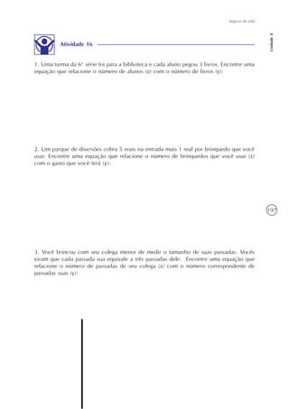 Seguros de vida
Unidade8
197
Atividade 16
1. Uma turma da 6a
série foi para a biblioteca e cada aluno pegou 3 livros. Encontre uma
equação que relacione o número de alunos (x) com o número de livros (y):
2. Um parque de diversões cobra 5 reais na entrada mais 1 real por brinquedo que você
usar. Encontre uma equação que relacione o número de brinquedos que você usar (x)
com o gasto que você terá (y):
3. Você brincou com seu colega menor de medir o tamanho de suas passadas. Vocês
viram que cada passada sua equivale a três passadas dele. Encontre uma equação que
relacione o número de passadas de seu colega (x) com o número correspondente de
passadas suas (y):
 