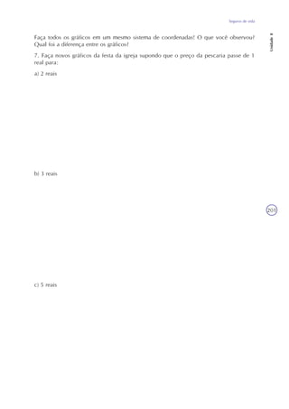 Seguros de vida
Unidade8
201
Faça todos os gráficos em um mesmo sistema de coordenadas! O que você observou?
Qual foi a diferença entre os gráficos?
7. Faça novos gráficos da festa da igreja supondo que o preço da pescaria passe de 1
real para:
a) 2 reais
b) 3 reais
c) 5 reais
 