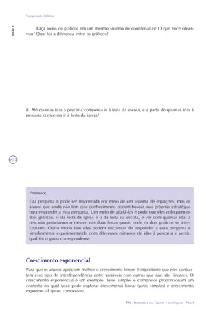 TP2 - Matemática nos Esportes e nos Seguros - Parte I
Transposição didática
Seção3
202
Faça todos os gráficos em um mesmo sistema de coordenadas! O que você obser-
vou? Qual foi a diferença entre os gráficos?
8. Até quantas idas à pescaria compensa ir à festa da escola, e a partir de quantas idas à
pescaria compensa ir à festa da igreja?
Professor,
Esta pergunta 8 pode ser respondida por meio de um sistema de equações, mas os
alunos que ainda não têm esse conhecimento podem buscar suas próprias estratégias
para responder a essa pergunta. Um meio de ajudá-los é pedir que eles coloquem os
dois gráficos, o da festa da igreja e o da festa da escola, e ver com quantas idas à
pescaria gastaríamos o mesmo nas duas festas (ponto onde os dois gráficos se inter-
ceptam). Outro modo que eles podem encontrar de responder a essa pergunta é
simplesmente experimentando com diferentes números de idas à pescaria e vendo
qual foi o gasto correspondente.
Crescimento exponencial
Para que os alunos apreciem melhor o crescimento linear, é importante que eles contras-
tem esse tipo de interdependência entre variáveis com outros que não são lineares. O
crescimento exponencial é um exemplo. Juros simples e compostos proporcionam um
contexto no qual você pode explorar crescimento linear (juros simples) e crescimento
exponencial (juros compostos).
 