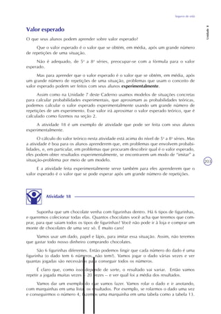 Seguros de vida
Unidade8
203
Valor esperado
O que seus alunos podem aprender sobre valor esperado?
Que o valor esperado é o valor que se obtém, em média, após um grande número
de repetições de uma situação.
Não é adequado, de 5a
a 8a
séries, preocupar-se com a fórmula para o valor
esperado.
Mas para aprender que o valor esperado é o valor que se obtém, em média, após
um grande número de repetições de uma situação, problemas que usam o conceito de
valor esperado podem ser feitos com seus alunos experimentalmente.
Assim como na Unidade 7 deste Caderno usamos modelos de situações concretas
para calcular probabilidades experimentais, que aproximam as probabilidades teóricas,
podemos calcular o valor esperado experimentalmente usando um grande número de
repetições de um experimento. Esse valor irá aproximar o valor esperado teórico, que é
calculado como fizemos na seção 2.
A atividade 18 é um exemplo de atividade que pode ser feita com seus alunos
experimentalmente.
O cálculo do valor teórico nesta atividade está acima do nível de 5a
a 8a
séries. Mas
a atividade é boa para os alunos aprenderem que, em problemas que envolvem probabi-
lidades, e, em particular, em problemas que procuram descobrir qual é o valor esperado,
eles podem obter resultados experimentalmente, se encontrarem um modo de “imitar” a
situação-problema por meio de um modelo.
E a atividade feita experimentalmente serve também para eles aprenderem que o
valor esperado é o valor que se pode esperar após um grande número de repetições.
Atividade 18
Suponha que um chocolate venha com figurinhas dentro. Há 6 tipos de figurinhas,
e queremos colecionar todas elas. Quantos chocolates você acha que teremos que com-
prar, para que saiam todos os tipos de figurinhas? Você não pode ir à loja e comprar um
monte de chocolates de uma vez só. É muito caro!
Vamos usar um dado, papel e lápis, para imitar essa situação. Assim, não teremos
que gastar todo nosso dinheiro comprando chocolates.
São 6 figurinhas diferentes. Então podemos fingir que cada número do dado é uma
figurinha (o dado tem 6 números, não tem?). Vamos jogar o dado várias vezes e ver
quantas jogadas são necessárias para conseguir todos os números.
É claro que, como isso depende de sorte, o resultado vai variar. Então vamos
repetir a jogada muitas vezes – 20 vezes – e ver qual foi a média dos resultados.
Vamos dar um exemplo do que vamos fazer. Vamos rolar o dado e ir anotando,
com marquinhas em uma lista, os resultados. Por exemplo, se rolarmos o dado uma vez
e conseguirmos o número 4, fazemos uma marquinha em uma tabela como a tabela 13.
 