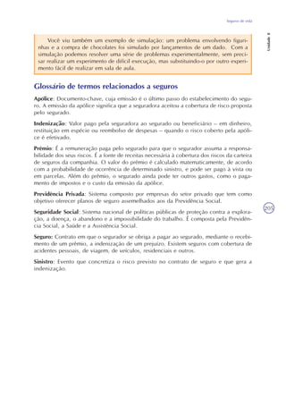 Seguros de vida
Unidade8
205
Você viu também um exemplo de simulação: um problema envolvendo figuri-
nhas e a compra de chocolates foi simulado por lançamentos de um dado. Com a
simulação podemos resolver uma série de problemas experimentalmente, sem preci-
sar realizar um experimento de difícil execução, mas substituindo-o por outro experi-
mento fácil de realizar em sala de aula.
Glossário de termos relacionados a seguros
Apólice: Documento-chave, cuja emissão é o último passo do estabelecimento do segu-
ro. A emissão da apólice significa que a seguradora aceitou a cobertura de risco proposta
pelo segurado.
Indenização: Valor pago pela seguradora ao segurado ou beneficiário – em dinheiro,
restituição em espécie ou reembolso de despesas – quando o risco coberto pela apóli-
ce é efetivado.
Prêmio: É a remuneração paga pelo segurado para que o segurador assuma a responsa-
bilidade dos seus riscos. É a fonte de receitas necessária à cobertura dos riscos da carteira
de seguros da companhia. O valor do prêmio é calculado matematicamente, de acordo
com a probabilidade de ocorrência de determinado sinistro, e pode ser pago à vista ou
em parcelas. Além do prêmio, o segurado ainda pode ter outros gastos, como o paga-
mento de impostos e o custo da emissão da apólice.
Previdência Privada: Sistema composto por empresas do setor privado que tem como
objetivo oferecer planos de seguro assemelhados aos da Previdência Social.
Seguridade Social: Sistema nacional de políticas públicas de proteção contra a explora-
ção, a doença, o abandono e a impossibilidade do trabalho. É composta pela Previdên-
cia Social, a Saúde e a Assistência Social.
Seguro: Contrato em que o segurador se obriga a pagar ao segurado, mediante o recebi-
mento de um prêmio, a indenização de um prejuízo. Existem seguros com cobertura de
acidentes pessoais, de viagem, de veículos, residenciais e outros.
Sinistro: Evento que concretiza o risco previsto no contrato de seguro e que gera a
indenização.
 