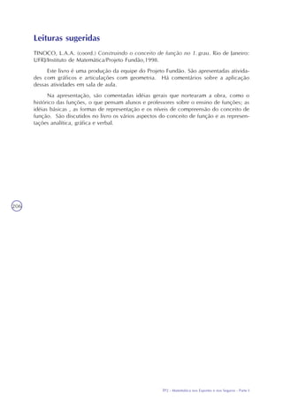 TP2 - Matemática nos Esportes e nos Seguros - Parte I
206
Leituras sugeridas
TINOCO, L.A.A. (coord.) Construindo o conceito de função no 1. grau. Rio de Janeiro:
UFRJ/Instituto de Matemática/Projeto Fundão,1998.
Este livro é uma produção da equipe do Projeto Fundão. São apresentadas ativida-
des com gráficos e articulações com geometria. Há comentários sobre a aplicação
dessas atividades em sala de aula.
Na apresentação, são comentadas idéias gerais que nortearam a obra, como o
histórico das funções, o que pensam alunos e professores sobre o ensino de funções; as
idéias básicas , as formas de representação e os níveis de compreensão do conceito de
função. São discutidos no livro os vários aspectos do conceito de função e as represen-
tações analítica, gráfica e verbal.
 
