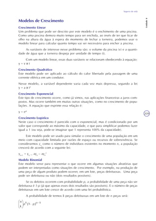 Seguros de vida
Unidade8
209
Modelos de Crescimento
Crescimento Linear
Um problema que pode ser descrito por este modelo é o enchimento de uma piscina.
Como uma piscina demora muito tempo para ser enchida, ao invés de ter que ficar de
olho na altura da água à espera do momento de fechar a torneira, podemos usar o
modelo linear para calcular quanto tempo vai ser necessário para encher a piscina.
As variáveis de interesse nesse problema são: o volume da piscina (v) e a quanti-
dade de água que a torneira despeja por unidade de tempo (t).
Com um modelo linear, essas duas variáveis se relacionam obedecendo à equação:
y = v x t
Crescimento Quadrático
Este modelo pode ser aplicado ao cálculo do calor libertado pela passagem de uma
corrente elétrica em um condutor.
Nesse modelo, a variável dependente varia cada vez mais depressa, segundo a lei
y = a x t2
Crescimento Exponencial
Este tipo de crescimento ocorre, como já vimos, nas aplicações financeiras a juros com-
postos. Mas ocorre também em muitas outras situações, como no crescimento de popu-
lações. A equação que exprime essa relação é:
y = eat
Crescimento Logístico
Neste caso o crescimento é parecido com o exponencial, mas é condicionado por um
valor que corresponde ao máximo da capacidade, e que para simplificar podemos fazer
igual a 1 (ou seja, pode-se imaginar que 1 representa 100% da capacidade).
Este modelo pode ser usado para simular o crescimento de uma população em um
meio com capacidade limitada por razões de espaço ou recursos de sobrevivência. Se
considerarmos yn
como o número de indivíduos existentes no momento n, a população
crescerá de acordo com a seguinte lei:
yn+1
= yn
_ ayn
– ayn
2
Modelo Binomial
Este modelo serve para representar o que ocorre em algumas situações aleatórias que
podem ser interpretadas como situações de crescimento. Por exemplo, na produção de
uma peça de algum produto podem ocorrer, em um lote, peças defeituosas. Uma peça
pode ser defeituosa ou não (dois resultados possíveis).
Se os defeitos ocorrem com probabilidade p, a probabilidade de uma peça não ser
defeituosa é 1-p (já que apenas esses dois resultados são possíveis). E o número de peças
defeituosas em um lote cresce de acordo com uma lei probabilística.
A probabilidade de termos k peças defeituosas em um lote de n peças será:
 