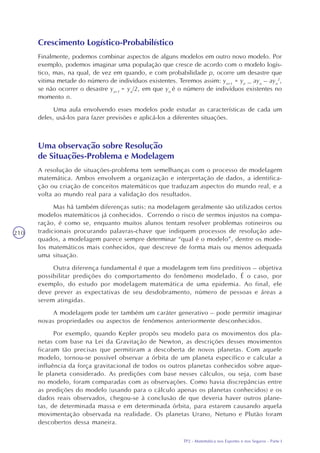 TP2 - Matemática nos Esportes e nos Seguros - Parte I
210
Crescimento Logístico-Probabilístico
Finalmente, podemos combinar aspectos de alguns modelos em outro novo modelo. Por
exemplo, podemos imaginar uma população que cresce de acordo com o modelo logís-
tico, mas, na qual, de vez em quando, e com probabilidade p, ocorre um desastre que
vitima metade do número de indivíduos existentes. Teremos assim: yn+1
= yn
_ ayn
– ayn
2
,
se não ocorrer o desastre yn+1
= yn
/2, em que yn
é o número de indivíduos existentes no
momento n.
Uma aula envolvendo esses modelos pode estudar as características de cada um
deles, usá-los para fazer previsões e aplicá-los a diferentes situações.
Uma observação sobre Resolução
de Situações-Problema e Modelagem
A resolução de situações-problema tem semelhanças com o processo de modelagem
matemática. Ambos envolvem a organização e interpretação de dados, a identifica-
ção ou criação de conceitos matemáticos que traduzam aspectos do mundo real, e a
volta ao mundo real para a validação dos resultados.
Mas há também diferenças sutis: na modelagem geralmente são utilizados certos
modelos matemáticos já conhecidos. Correndo o risco de sermos injustos na compa-
ração, é como se, enquanto muitos alunos tentam resolver problemas rotineiros ou
tradicionais procurando palavras-chave que indiquem processos de resolução ade-
quados, a modelagem parece sempre determinar “qual é o modelo”, dentre os mode-
los matemáticos mais conhecidos, que descreve de forma mais ou menos adequada
uma situação.
Outra diferença fundamental é que a modelagem tem fins preditivos – objetiva
possibilitar predições do comportamento do fenômeno modelado. É o caso, por
exemplo, do estudo por modelagem matemática de uma epidemia. Ao final, ele
deve prever as expectativas de seu desdobramento, número de pessoas e áreas a
serem atingidas.
A modelagem pode ter também um caráter generativo – pode permitir imaginar
novas propriedades ou aspectos de fenômenos anteriormente desconhecidos.
Por exemplo, quando Kepler propôs seu modelo para os movimentos dos pla-
netas com base na Lei da Gravitação de Newton, as descrições desses movimentos
ficaram tão precisas que permitiram a descoberta de novos planetas. Com aquele
modelo, tornou-se possível observar a órbita de um planeta específico e calcular a
influência da força gravitacional de todos os outros planetas conhecidos sobre aque-
le planeta considerado. As predições com base nesses cálculos, ou seja, com base
no modelo, foram comparadas com as observações. Como havia discrepâncias entre
as predições do modelo (usando para o cálculo apenas os planetas conhecidos) e os
dados reais observados, chegou-se à conclusão de que deveria haver outros plane-
tas, de determinada massa e em determinada órbita, para estarem causando aquela
movimentação observada na realidade. Os planetas Urano, Netuno e Plutão foram
descobertos dessa maneira.
 